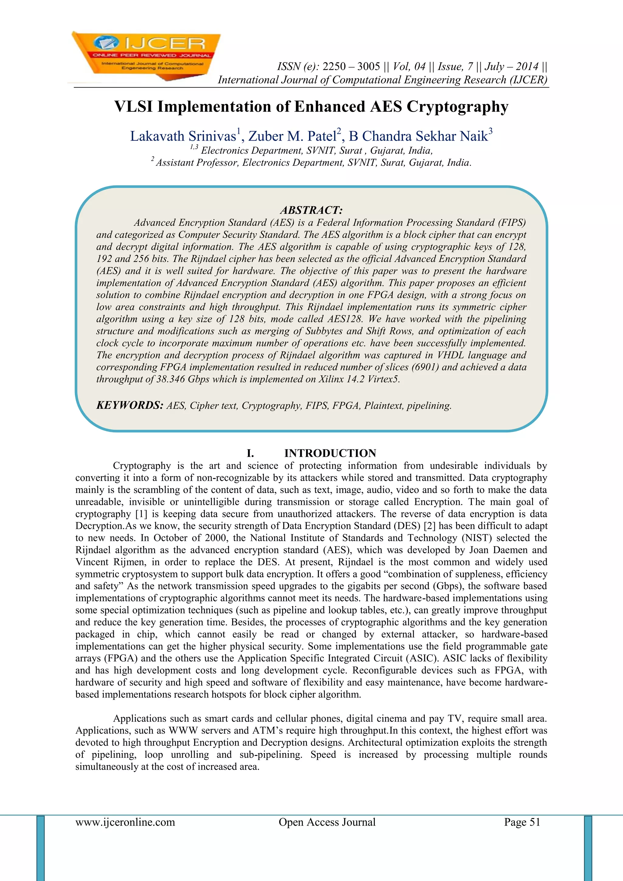 ISSN (e): 2250 – 3005 || Vol, 04 || Issue, 7 || July – 2014 ||
International Journal of Computational Engineering Research (IJCER)
www.ijceronline.com Open Access Journal Page 51
VLSI Implementation of Enhanced AES Cryptography
Lakavath Srinivas1
, Zuber M. Patel2
, B Chandra Sekhar Naik3
1,3
Electronics Department, SVNIT, Surat , Gujarat, India,
2
Assistant Professor, Electronics Department, SVNIT, Surat, Gujarat, India.
I. INTRODUCTION
Cryptography is the art and science of protecting information from undesirable individuals by
converting it into a form of non-recognizable by its attackers while stored and transmitted. Data cryptography
mainly is the scrambling of the content of data, such as text, image, audio, video and so forth to make the data
unreadable, invisible or unintelligible during transmission or storage called Encryption. The main goal of
cryptography [1] is keeping data secure from unauthorized attackers. The reverse of data encryption is data
Decryption.As we know, the security strength of Data Encryption Standard (DES) [2] has been difficult to adapt
to new needs. In October of 2000, the National Institute of Standards and Technology (NIST) selected the
Rijndael algorithm as the advanced encryption standard (AES), which was developed by Joan Daemen and
Vincent Rijmen, in order to replace the DES. At present, Rijndael is the most common and widely used
symmetric cryptosystem to support bulk data encryption. It offers a good “combination of suppleness, efficiency
and safety” As the network transmission speed upgrades to the gigabits per second (Gbps), the software based
implementations of cryptographic algorithms cannot meet its needs. The hardware-based implementations using
some special optimization techniques (such as pipeline and lookup tables, etc.), can greatly improve throughput
and reduce the key generation time. Besides, the processes of cryptographic algorithms and the key generation
packaged in chip, which cannot easily be read or changed by external attacker, so hardware-based
implementations can get the higher physical security. Some implementations use the field programmable gate
arrays (FPGA) and the others use the Application Specific Integrated Circuit (ASIC). ASIC lacks of flexibility
and has high development costs and long development cycle. Reconfigurable devices such as FPGA, with
hardware of security and high speed and software of flexibility and easy maintenance, have become hardware-
based implementations research hotspots for block cipher algorithm.
Applications such as smart cards and cellular phones, digital cinema and pay TV, require small area.
Applications, such as WWW servers and ATM’s require high throughput.In this context, the highest effort was
devoted to high throughput Encryption and Decryption designs. Architectural optimization exploits the strength
of pipelining, loop unrolling and sub-pipelining. Speed is increased by processing multiple rounds
simultaneously at the cost of increased area.
ABSTRACT:
Advanced Encryption Standard (AES) is a Federal Information Processing Standard (FIPS)
and categorized as Computer Security Standard. The AES algorithm is a block cipher that can encrypt
and decrypt digital information. The AES algorithm is capable of using cryptographic keys of 128,
192 and 256 bits. The Rijndael cipher has been selected as the official Advanced Encryption Standard
(AES) and it is well suited for hardware. The objective of this paper was to present the hardware
implementation of Advanced Encryption Standard (AES) algorithm. This paper proposes an efficient
solution to combine Rijndael encryption and decryption in one FPGA design, with a strong focus on
low area constraints and high throughput. This Rijndael implementation runs its symmetric cipher
algorithm using a key size of 128 bits, mode called AES128. We have worked with the pipelining
structure and modifications such as merging of Subbytes and Shift Rows, and optimization of each
clock cycle to incorporate maximum number of operations etc. have been successfully implemented.
The encryption and decryption process of Rijndael algorithm was captured in VHDL language and
corresponding FPGA implementation resulted in reduced number of slices (6901) and achieved a data
throughput of 38.346 Gbps which is implemented on Xilinx 14.2 Virtex5.
KEYWORDS: AES, Cipher text, Cryptography, FIPS, FPGA, Plaintext, pipelining.
 