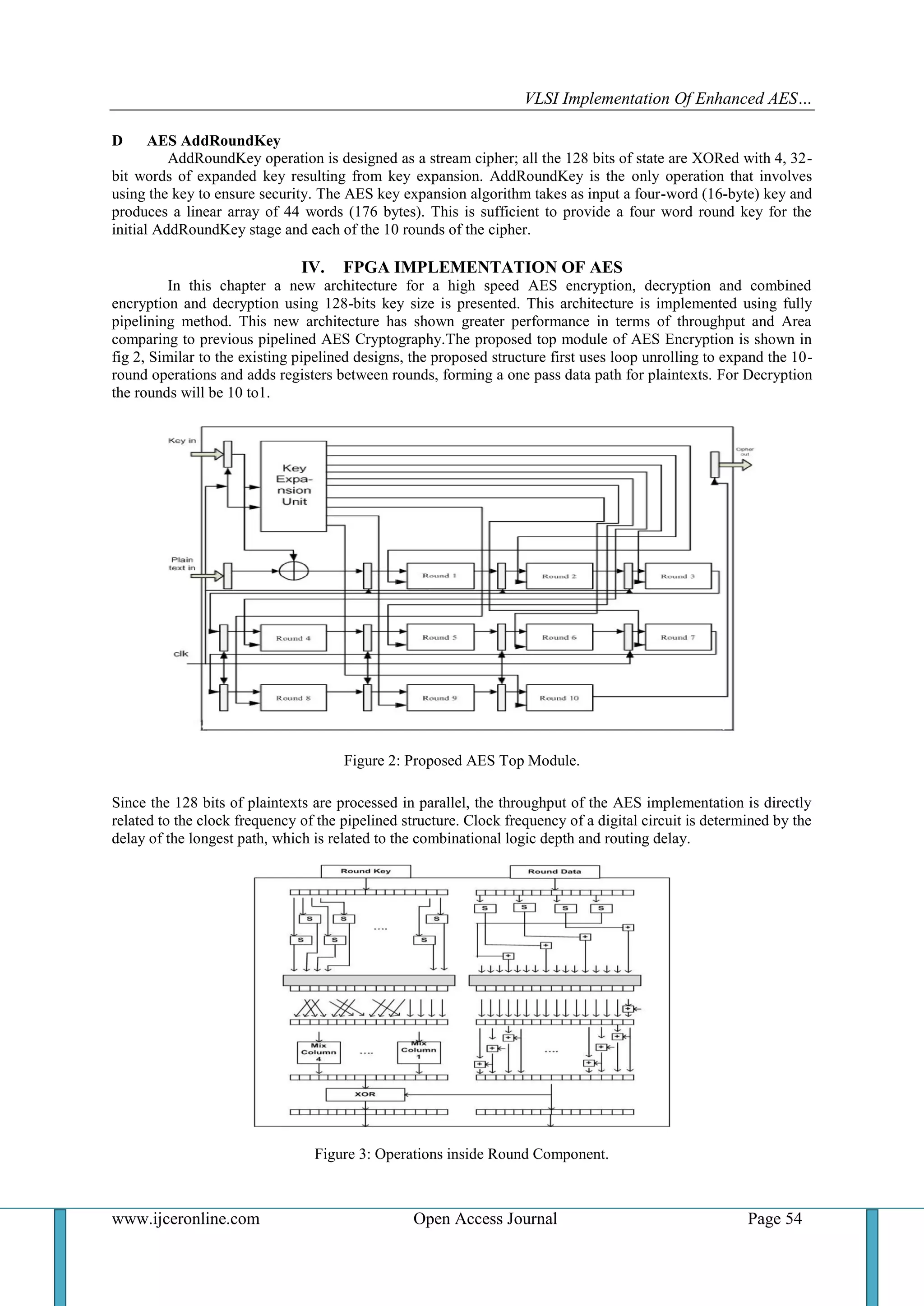 VLSI Implementation Of Enhanced AES…
www.ijceronline.com Open Access Journal Page 54
D AES AddRoundKey
AddRoundKey operation is designed as a stream cipher; all the 128 bits of state are XORed with 4, 32-
bit words of expanded key resulting from key expansion. AddRoundKey is the only operation that involves
using the key to ensure security. The AES key expansion algorithm takes as input a four-word (16-byte) key and
produces a linear array of 44 words (176 bytes). This is sufficient to provide a four word round key for the
initial AddRoundKey stage and each of the 10 rounds of the cipher.
IV. FPGA IMPLEMENTATION OF AES
In this chapter a new architecture for a high speed AES encryption, decryption and combined
encryption and decryption using 128-bits key size is presented. This architecture is implemented using fully
pipelining method. This new architecture has shown greater performance in terms of throughput and Area
comparing to previous pipelined AES Cryptography.The proposed top module of AES Encryption is shown in
fig 2, Similar to the existing pipelined designs, the proposed structure first uses loop unrolling to expand the 10-
round operations and adds registers between rounds, forming a one pass data path for plaintexts. For Decryption
the rounds will be 10 to1.
Figure 2: Proposed AES Top Module.
Since the 128 bits of plaintexts are processed in parallel, the throughput of the AES implementation is directly
related to the clock frequency of the pipelined structure. Clock frequency of a digital circuit is determined by the
delay of the longest path, which is related to the combinational logic depth and routing delay.
Figure 3: Operations inside Round Component.
 