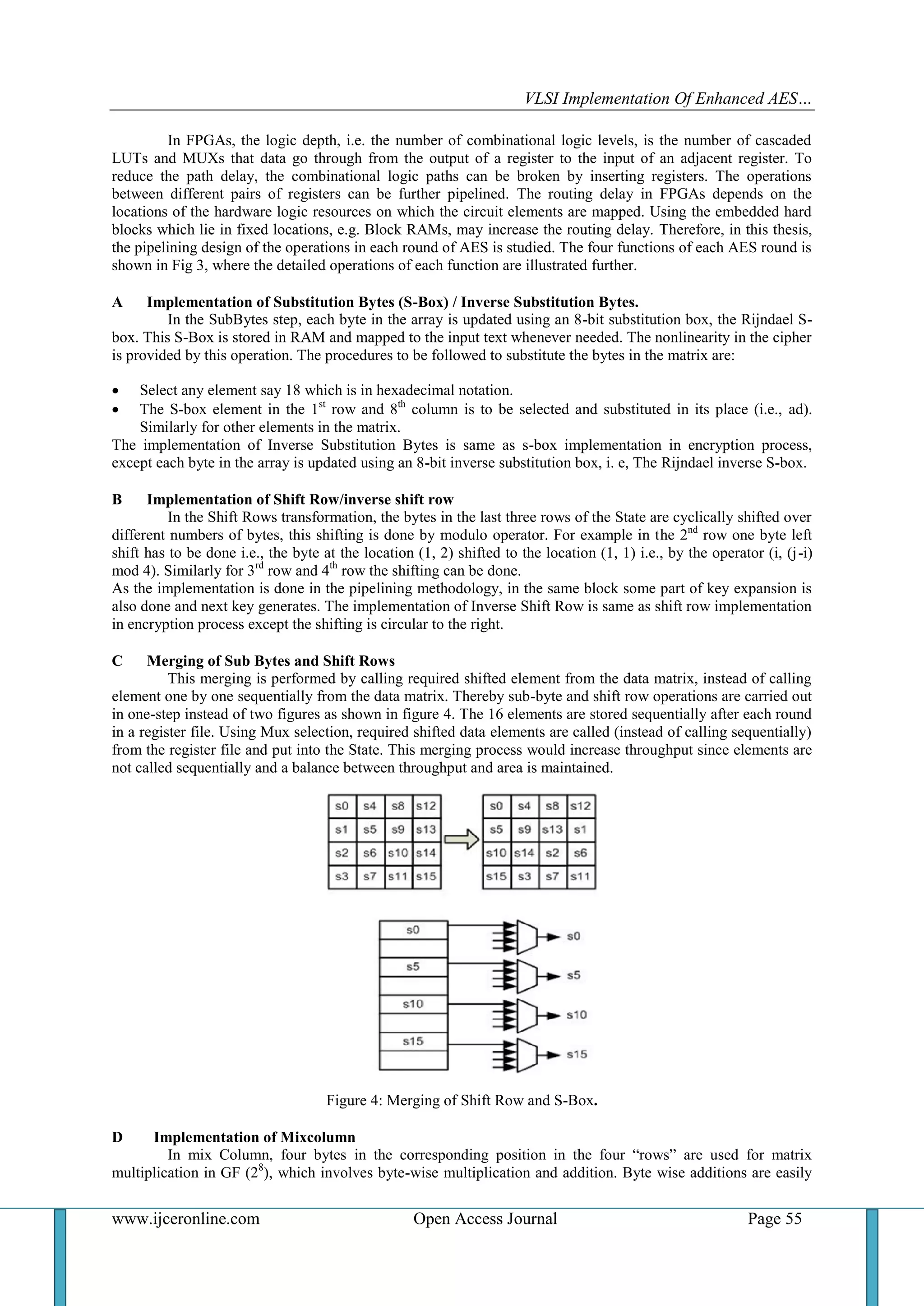 VLSI Implementation Of Enhanced AES…
www.ijceronline.com Open Access Journal Page 55
In FPGAs, the logic depth, i.e. the number of combinational logic levels, is the number of cascaded
LUTs and MUXs that data go through from the output of a register to the input of an adjacent register. To
reduce the path delay, the combinational logic paths can be broken by inserting registers. The operations
between different pairs of registers can be further pipelined. The routing delay in FPGAs depends on the
locations of the hardware logic resources on which the circuit elements are mapped. Using the embedded hard
blocks which lie in fixed locations, e.g. Block RAMs, may increase the routing delay. Therefore, in this thesis,
the pipelining design of the operations in each round of AES is studied. The four functions of each AES round is
shown in Fig 3, where the detailed operations of each function are illustrated further.
A Implementation of Substitution Bytes (S-Box) / Inverse Substitution Bytes.
In the SubBytes step, each byte in the array is updated using an 8-bit substitution box, the Rijndael S-
box. This S-Box is stored in RAM and mapped to the input text whenever needed. The nonlinearity in the cipher
is provided by this operation. The procedures to be followed to substitute the bytes in the matrix are:
 Select any element say 18 which is in hexadecimal notation.
 The S-box element in the 1st
row and 8th
column is to be selected and substituted in its place (i.e., ad).
Similarly for other elements in the matrix.
The implementation of Inverse Substitution Bytes is same as s-box implementation in encryption process,
except each byte in the array is updated using an 8-bit inverse substitution box, i. e, The Rijndael inverse S-box.
B Implementation of Shift Row/inverse shift row
In the Shift Rows transformation, the bytes in the last three rows of the State are cyclically shifted over
different numbers of bytes, this shifting is done by modulo operator. For example in the 2nd
row one byte left
shift has to be done i.e., the byte at the location (1, 2) shifted to the location (1, 1) i.e., by the operator (i, (j-i)
mod 4). Similarly for 3rd
row and 4th
row the shifting can be done.
As the implementation is done in the pipelining methodology, in the same block some part of key expansion is
also done and next key generates. The implementation of Inverse Shift Row is same as shift row implementation
in encryption process except the shifting is circular to the right.
C Merging of Sub Bytes and Shift Rows
This merging is performed by calling required shifted element from the data matrix, instead of calling
element one by one sequentially from the data matrix. Thereby sub-byte and shift row operations are carried out
in one-step instead of two figures as shown in figure 4. The 16 elements are stored sequentially after each round
in a register file. Using Mux selection, required shifted data elements are called (instead of calling sequentially)
from the register file and put into the State. This merging process would increase throughput since elements are
not called sequentially and a balance between throughput and area is maintained.
Figure 4: Merging of Shift Row and S-Box.
D Implementation of Mixcolumn
In mix Column, four bytes in the corresponding position in the four “rows” are used for matrix
multiplication in GF (28
), which involves byte-wise multiplication and addition. Byte wise additions are easily
 