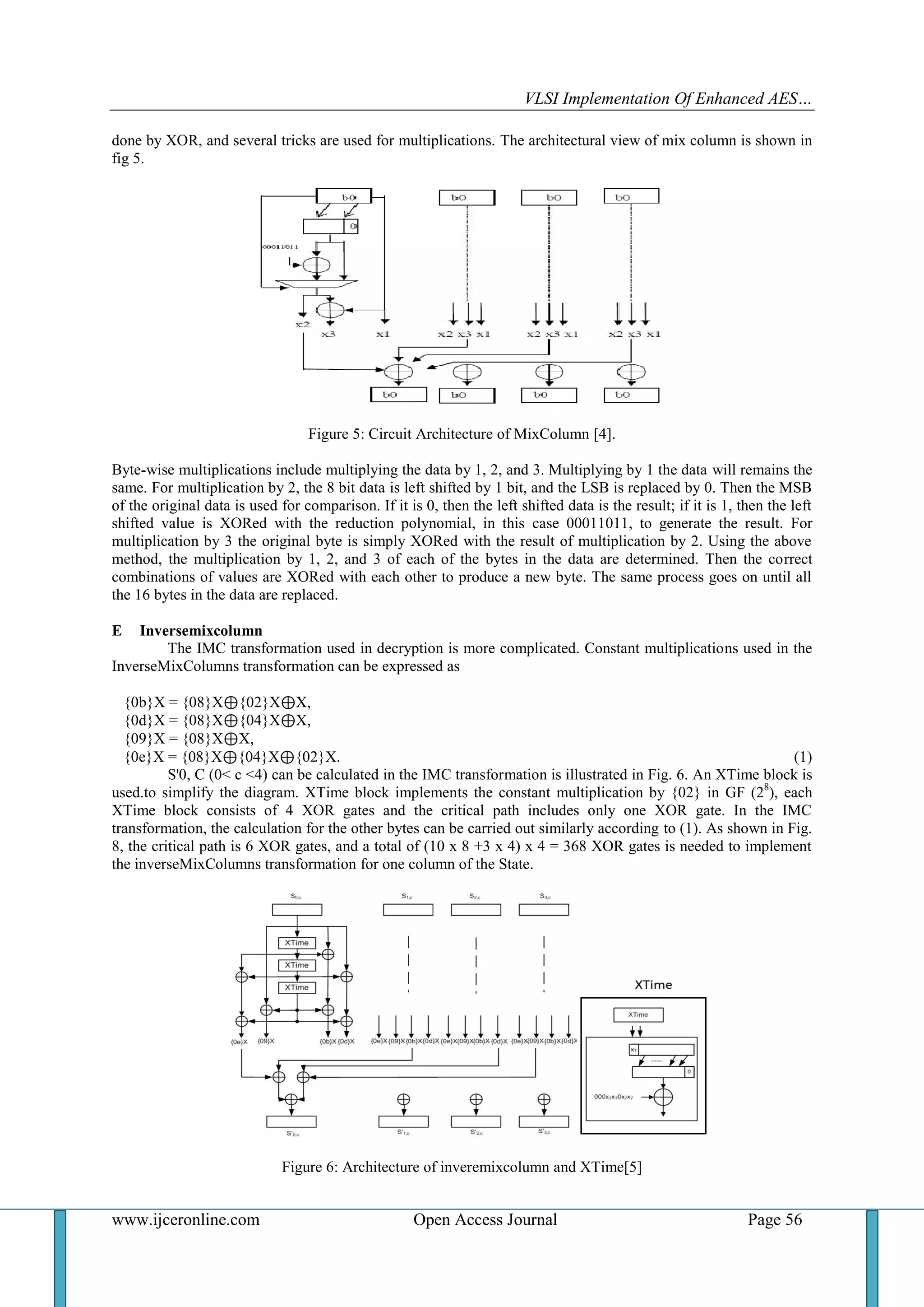 VLSI Implementation Of Enhanced AES…
www.ijceronline.com Open Access Journal Page 56
done by XOR, and several tricks are used for multiplications. The architectural view of mix column is shown in
fig 5.
Figure 5: Circuit Architecture of MixColumn [4].
Byte-wise multiplications include multiplying the data by 1, 2, and 3. Multiplying by 1 the data will remains the
same. For multiplication by 2, the 8 bit data is left shifted by 1 bit, and the LSB is replaced by 0. Then the MSB
of the original data is used for comparison. If it is 0, then the left shifted data is the result; if it is 1, then the left
shifted value is XORed with the reduction polynomial, in this case 00011011, to generate the result. For
multiplication by 3 the original byte is simply XORed with the result of multiplication by 2. Using the above
method, the multiplication by 1, 2, and 3 of each of the bytes in the data are determined. Then the correct
combinations of values are XORed with each other to produce a new byte. The same process goes on until all
the 16 bytes in the data are replaced.
E Inversemixcolumn
The IMC transformation used in decryption is more complicated. Constant multiplications used in the
InverseMixColumns transformation can be expressed as
{0b}X = {08}X⊕{02}X⊕X,
{0d}X = {08}X⊕{04}X⊕X,
{09}X = {08}X⊕X,
{0e}X = {08}X⊕{04}X⊕{02}X. (1)
S'0, C (0< c <4) can be calculated in the IMC transformation is illustrated in Fig. 6. An XTime block is
used.to simplify the diagram. XTime block implements the constant multiplication by {02} in GF (28
), each
XTime block consists of 4 XOR gates and the critical path includes only one XOR gate. In the IMC
transformation, the calculation for the other bytes can be carried out similarly according to (1). As shown in Fig.
8, the critical path is 6 XOR gates, and a total of (10 x 8 +3 x 4) x 4 = 368 XOR gates is needed to implement
the inverseMixColumns transformation for one column of the State.
Figure 6: Architecture of inveremixcolumn and XTime[5]
 