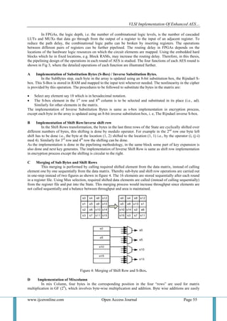 VLSI Implementation Of Enhanced AES…
www.ijceronline.com Open Access Journal Page 55
In FPGAs, the logic depth, i.e. the number of combinational logic levels, is the number of cascaded
LUTs and MUXs that data go through from the output of a register to the input of an adjacent register. To
reduce the path delay, the combinational logic paths can be broken by inserting registers. The operations
between different pairs of registers can be further pipelined. The routing delay in FPGAs depends on the
locations of the hardware logic resources on which the circuit elements are mapped. Using the embedded hard
blocks which lie in fixed locations, e.g. Block RAMs, may increase the routing delay. Therefore, in this thesis,
the pipelining design of the operations in each round of AES is studied. The four functions of each AES round is
shown in Fig 3, where the detailed operations of each function are illustrated further.
A Implementation of Substitution Bytes (S-Box) / Inverse Substitution Bytes.
In the SubBytes step, each byte in the array is updated using an 8-bit substitution box, the Rijndael S-
box. This S-Box is stored in RAM and mapped to the input text whenever needed. The nonlinearity in the cipher
is provided by this operation. The procedures to be followed to substitute the bytes in the matrix are:
 Select any element say 18 which is in hexadecimal notation.
 The S-box element in the 1st
row and 8th
column is to be selected and substituted in its place (i.e., ad).
Similarly for other elements in the matrix.
The implementation of Inverse Substitution Bytes is same as s-box implementation in encryption process,
except each byte in the array is updated using an 8-bit inverse substitution box, i. e, The Rijndael inverse S-box.
B Implementation of Shift Row/inverse shift row
In the Shift Rows transformation, the bytes in the last three rows of the State are cyclically shifted over
different numbers of bytes, this shifting is done by modulo operator. For example in the 2nd
row one byte left
shift has to be done i.e., the byte at the location (1, 2) shifted to the location (1, 1) i.e., by the operator (i, (j-i)
mod 4). Similarly for 3rd
row and 4th
row the shifting can be done.
As the implementation is done in the pipelining methodology, in the same block some part of key expansion is
also done and next key generates. The implementation of Inverse Shift Row is same as shift row implementation
in encryption process except the shifting is circular to the right.
C Merging of Sub Bytes and Shift Rows
This merging is performed by calling required shifted element from the data matrix, instead of calling
element one by one sequentially from the data matrix. Thereby sub-byte and shift row operations are carried out
in one-step instead of two figures as shown in figure 4. The 16 elements are stored sequentially after each round
in a register file. Using Mux selection, required shifted data elements are called (instead of calling sequentially)
from the register file and put into the State. This merging process would increase throughput since elements are
not called sequentially and a balance between throughput and area is maintained.
Figure 4: Merging of Shift Row and S-Box.
D Implementation of Mixcolumn
In mix Column, four bytes in the corresponding position in the four “rows” are used for matrix
multiplication in GF (28
), which involves byte-wise multiplication and addition. Byte wise additions are easily
 