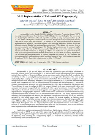 ISSN (e): 2250 – 3005 || Vol, 04 || Issue, 7 || July – 2014 ||
International Journal of Computational Engineering Research (IJCER)
www.ijceronline.com Open Access Journal Page 51
VLSI Implementation of Enhanced AES Cryptography
Lakavath Srinivas1
, Zuber M. Patel2
, B Chandra Sekhar Naik3
1,3
Electronics Department, SVNIT, Surat , Gujarat, India,
2
Assistant Professor, Electronics Department, SVNIT, Surat, Gujarat, India.
I. INTRODUCTION
Cryptography is the art and science of protecting information from undesirable individuals by
converting it into a form of non-recognizable by its attackers while stored and transmitted. Data cryptography
mainly is the scrambling of the content of data, such as text, image, audio, video and so forth to make the data
unreadable, invisible or unintelligible during transmission or storage called Encryption. The main goal of
cryptography [1] is keeping data secure from unauthorized attackers. The reverse of data encryption is data
Decryption.As we know, the security strength of Data Encryption Standard (DES) [2] has been difficult to adapt
to new needs. In October of 2000, the National Institute of Standards and Technology (NIST) selected the
Rijndael algorithm as the advanced encryption standard (AES), which was developed by Joan Daemen and
Vincent Rijmen, in order to replace the DES. At present, Rijndael is the most common and widely used
symmetric cryptosystem to support bulk data encryption. It offers a good “combination of suppleness, efficiency
and safety” As the network transmission speed upgrades to the gigabits per second (Gbps), the software based
implementations of cryptographic algorithms cannot meet its needs. The hardware-based implementations using
some special optimization techniques (such as pipeline and lookup tables, etc.), can greatly improve throughput
and reduce the key generation time. Besides, the processes of cryptographic algorithms and the key generation
packaged in chip, which cannot easily be read or changed by external attacker, so hardware-based
implementations can get the higher physical security. Some implementations use the field programmable gate
arrays (FPGA) and the others use the Application Specific Integrated Circuit (ASIC). ASIC lacks of flexibility
and has high development costs and long development cycle. Reconfigurable devices such as FPGA, with
hardware of security and high speed and software of flexibility and easy maintenance, have become hardware-
based implementations research hotspots for block cipher algorithm.
Applications such as smart cards and cellular phones, digital cinema and pay TV, require small area.
Applications, such as WWW servers and ATM’s require high throughput.In this context, the highest effort was
devoted to high throughput Encryption and Decryption designs. Architectural optimization exploits the strength
of pipelining, loop unrolling and sub-pipelining. Speed is increased by processing multiple rounds
simultaneously at the cost of increased area.
ABSTRACT:
Advanced Encryption Standard (AES) is a Federal Information Processing Standard (FIPS)
and categorized as Computer Security Standard. The AES algorithm is a block cipher that can encrypt
and decrypt digital information. The AES algorithm is capable of using cryptographic keys of 128,
192 and 256 bits. The Rijndael cipher has been selected as the official Advanced Encryption Standard
(AES) and it is well suited for hardware. The objective of this paper was to present the hardware
implementation of Advanced Encryption Standard (AES) algorithm. This paper proposes an efficient
solution to combine Rijndael encryption and decryption in one FPGA design, with a strong focus on
low area constraints and high throughput. This Rijndael implementation runs its symmetric cipher
algorithm using a key size of 128 bits, mode called AES128. We have worked with the pipelining
structure and modifications such as merging of Subbytes and Shift Rows, and optimization of each
clock cycle to incorporate maximum number of operations etc. have been successfully implemented.
The encryption and decryption process of Rijndael algorithm was captured in VHDL language and
corresponding FPGA implementation resulted in reduced number of slices (6901) and achieved a data
throughput of 38.346 Gbps which is implemented on Xilinx 14.2 Virtex5.
KEYWORDS: AES, Cipher text, Cryptography, FIPS, FPGA, Plaintext, pipelining.
 