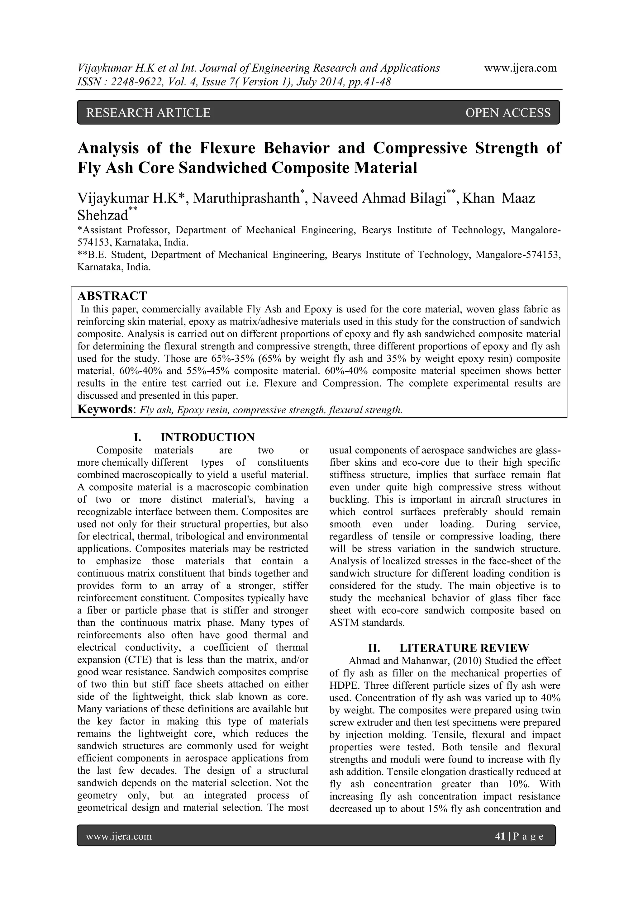 Vijaykumar H.K et al Int. Journal of Engineering Research and Applications www.ijera.com 
ISSN : 2248-9622, Vol. 4, Issue 7( Version 1), July 2014, pp.41-48 
www.ijera.com 41 | P a g e 
Analysis of the Flexure Behavior and Compressive Strength of Fly Ash Core Sandwiched Composite Material Vijaykumar H.K*, Maruthiprashanth*, Naveed Ahmad Bilagi**, Khan Maaz Shehzad** *Assistant Professor, Department of Mechanical Engineering, Bearys Institute of Technology, Mangalore- 574153, Karnataka, India. **B.E. Student, Department of Mechanical Engineering, Bearys Institute of Technology, Mangalore-574153, Karnataka, India. ABSTRACT In this paper, commercially available Fly Ash and Epoxy is used for the core material, woven glass fabric as reinforcing skin material, epoxy as matrix/adhesive materials used in this study for the construction of sandwich composite. Analysis is carried out on different proportions of epoxy and fly ash sandwiched composite material for determining the flexural strength and compressive strength, three different proportions of epoxy and fly ash used for the study. Those are 65%-35% (65% by weight fly ash and 35% by weight epoxy resin) composite material, 60%-40% and 55%-45% composite material. 60%-40% composite material specimen shows better results in the entire test carried out i.e. Flexure and Compression. The complete experimental results are discussed and presented in this paper. Keywords: Fly ash, Epoxy resin, compressive strength, flexural strength. 
I. INTRODUCTION 
Composite materials are two or more chemically different types of constituents combined macroscopically to yield a useful material. A composite material is a macroscopic combination of two or more distinct material's, having a recognizable interface between them. Composites are used not only for their structural properties, but also for electrical, thermal, tribological and environmental applications. Composites materials may be restricted to emphasize those materials that contain a continuous matrix constituent that binds together and provides form to an array of a stronger, stiffer reinforcement constituent. Composites typically have a fiber or particle phase that is stiffer and stronger than the continuous matrix phase. Many types of reinforcements also often have good thermal and electrical conductivity, a coefficient of thermal expansion (CTE) that is less than the matrix, and/or good wear resistance. Sandwich composites comprise of two thin but stiff face sheets attached on either side of the lightweight, thick slab known as core. Many variations of these definitions are available but the key factor in making this type of materials remains the lightweight core, which reduces the sandwich structures are commonly used for weight efficient components in aerospace applications from the last few decades. The design of a structural sandwich depends on the material selection. Not the geometry only, but an integrated process of geometrical design and material selection. The most usual components of aerospace sandwiches are glass- fiber skins and eco-core due to their high specific stiffness structure, implies that surface remain flat even under quite high compressive stress without buckling. This is important in aircraft structures in which control surfaces preferably should remain smooth even under loading. During service, regardless of tensile or compressive loading, there will be stress variation in the sandwich structure. Analysis of localized stresses in the face-sheet of the sandwich structure for different loading condition is considered for the study. The main objective is to study the mechanical behavior of glass fiber face sheet with eco-core sandwich composite based on ASTM standards. 
II. LITERATURE REVIEW 
Ahmad and Mahanwar, (2010) Studied the effect of fly ash as filler on the mechanical properties of HDPE. Three different particle sizes of fly ash were used. Concentration of fly ash was varied up to 40% by weight. The composites were prepared using twin screw extruder and then test specimens were prepared by injection molding. Tensile, flexural and impact properties were tested. Both tensile and flexural strengths and moduli were found to increase with fly ash addition. Tensile elongation drastically reduced at fly ash concentration greater than 10%. With increasing fly ash concentration impact resistance decreased up to about 15% fly ash concentration and 
RESEARCH ARTICLE OPEN ACCESS  