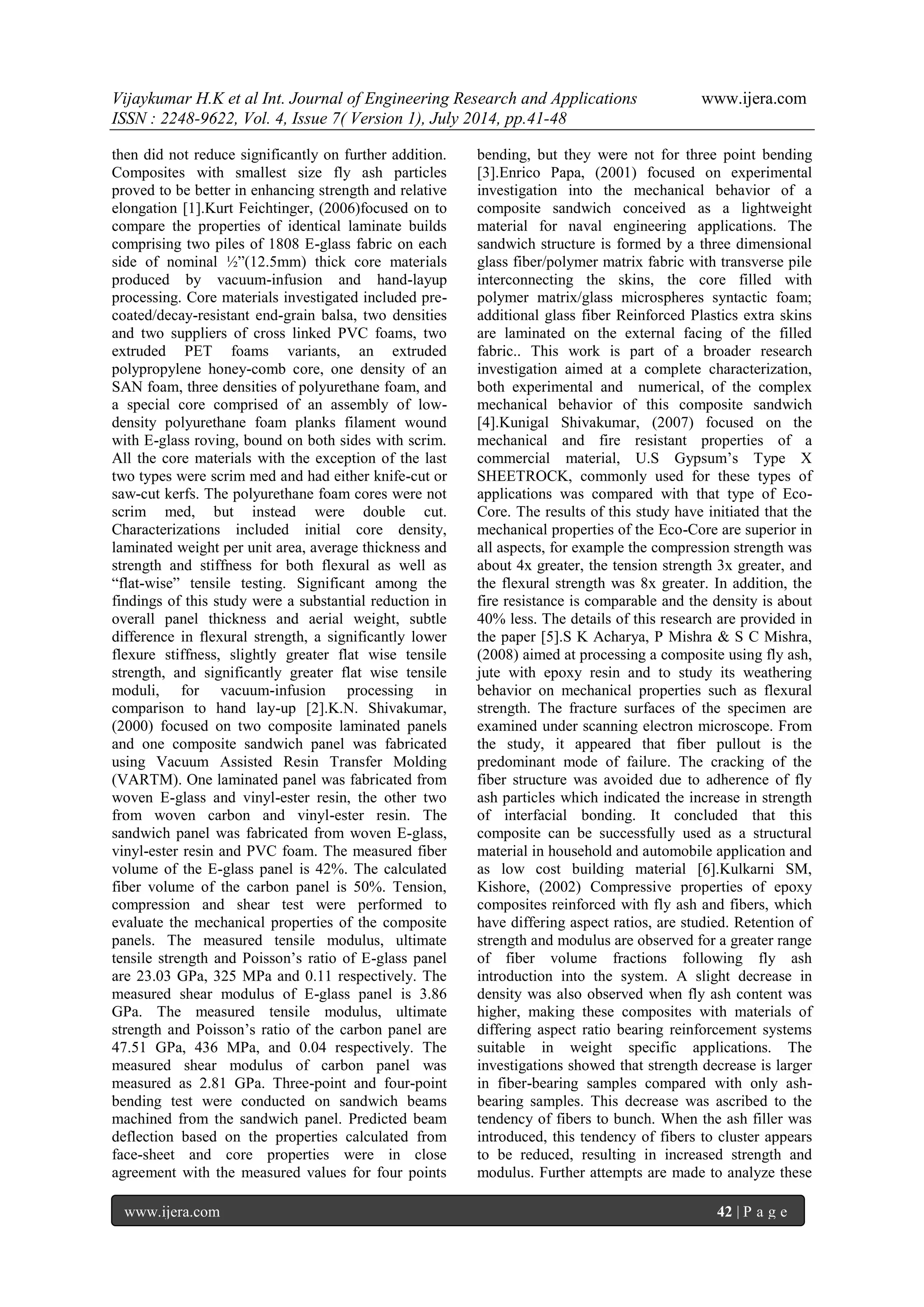 Vijaykumar H.K et al Int. Journal of Engineering Research and Applications www.ijera.com 
ISSN : 2248-9622, Vol. 4, Issue 7( Version 1), July 2014, pp.41-48 
www.ijera.com 42 | P a g e 
then did not reduce significantly on further addition. Composites with smallest size fly ash particles proved to be better in enhancing strength and relative elongation [1].Kurt Feichtinger, (2006)focused on to compare the properties of identical laminate builds comprising two piles of 1808 E-glass fabric on each side of nominal ½”(12.5mm) thick core materials produced by vacuum-infusion and hand-layup processing. Core materials investigated included pre- coated/decay-resistant end-grain balsa, two densities and two suppliers of cross linked PVC foams, two extruded PET foams variants, an extruded polypropylene honey-comb core, one density of an SAN foam, three densities of polyurethane foam, and a special core comprised of an assembly of low- density polyurethane foam planks filament wound with E-glass roving, bound on both sides with scrim. All the core materials with the exception of the last two types were scrim med and had either knife-cut or saw-cut kerfs. The polyurethane foam cores were not scrim med, but instead were double cut. Characterizations included initial core density, laminated weight per unit area, average thickness and strength and stiffness for both flexural as well as “flat-wise” tensile testing. Significant among the findings of this study were a substantial reduction in overall panel thickness and aerial weight, subtle difference in flexural strength, a significantly lower flexure stiffness, slightly greater flat wise tensile strength, and significantly greater flat wise tensile moduli, for vacuum-infusion processing in comparison to hand lay-up [2].K.N. Shivakumar, (2000) focused on two composite laminated panels and one composite sandwich panel was fabricated using Vacuum Assisted Resin Transfer Molding (VARTM). One laminated panel was fabricated from woven E-glass and vinyl-ester resin, the other two from woven carbon and vinyl-ester resin. The sandwich panel was fabricated from woven E-glass, vinyl-ester resin and PVC foam. The measured fiber volume of the E-glass panel is 42%. The calculated fiber volume of the carbon panel is 50%. Tension, compression and shear test were performed to evaluate the mechanical properties of the composite panels. The measured tensile modulus, ultimate tensile strength and Poisson’s ratio of E-glass panel are 23.03 GPa, 325 MPa and 0.11 respectively. The measured shear modulus of E-glass panel is 3.86 GPa. The measured tensile modulus, ultimate strength and Poisson’s ratio of the carbon panel are 47.51 GPa, 436 MPa, and 0.04 respectively. The measured shear modulus of carbon panel was measured as 2.81 GPa. Three-point and four-point bending test were conducted on sandwich beams machined from the sandwich panel. Predicted beam deflection based on the properties calculated from face-sheet and core properties were in close agreement with the measured values for four points bending, but they were not for three point bending [3].Enrico Papa, (2001) focused on experimental investigation into the mechanical behavior of a composite sandwich conceived as a lightweight material for naval engineering applications. The sandwich structure is formed by a three dimensional glass fiber/polymer matrix fabric with transverse pile interconnecting the skins, the core filled with polymer matrix/glass microspheres syntactic foam; additional glass fiber Reinforced Plastics extra skins are laminated on the external facing of the filled fabric.. This work is part of a broader research investigation aimed at a complete characterization, both experimental and numerical, of the complex mechanical behavior of this composite sandwich [4].Kunigal Shivakumar, (2007) focused on the mechanical and fire resistant properties of a commercial material, U.S Gypsum’s Type X SHEETROCK, commonly used for these types of applications was compared with that type of Eco- Core. The results of this study have initiated that the mechanical properties of the Eco-Core are superior in all aspects, for example the compression strength was about 4x greater, the tension strength 3x greater, and the flexural strength was 8x greater. In addition, the fire resistance is comparable and the density is about 40% less. The details of this research are provided in the paper [5].S K Acharya, P Mishra & S C Mishra, (2008) aimed at processing a composite using fly ash, jute with epoxy resin and to study its weathering behavior on mechanical properties such as flexural strength. The fracture surfaces of the specimen are examined under scanning electron microscope. From the study, it appeared that fiber pullout is the predominant mode of failure. The cracking of the fiber structure was avoided due to adherence of fly ash particles which indicated the increase in strength of interfacial bonding. It concluded that this composite can be successfully used as a structural material in household and automobile application and as low cost building material [6].Kulkarni SM, Kishore, (2002) Compressive properties of epoxy composites reinforced with fly ash and fibers, which have differing aspect ratios, are studied. Retention of strength and modulus are observed for a greater range of fiber volume fractions following fly ash introduction into the system. A slight decrease in density was also observed when fly ash content was higher, making these composites with materials of differing aspect ratio bearing reinforcement systems suitable in weight specific applications. The investigations showed that strength decrease is larger in fiber-bearing samples compared with only ash- bearing samples. This decrease was ascribed to the tendency of fibers to bunch. When the ash filler was introduced, this tendency of fibers to cluster appears to be reduced, resulting in increased strength and modulus. Further attempts are made to analyze these  