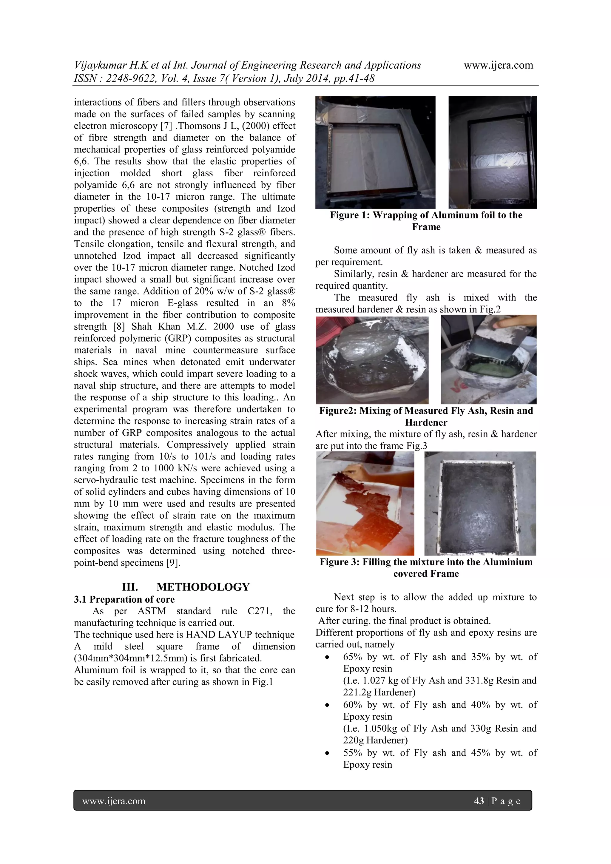 Vijaykumar H.K et al Int. Journal of Engineering Research and Applications www.ijera.com 
ISSN : 2248-9622, Vol. 4, Issue 7( Version 1), July 2014, pp.41-48 
www.ijera.com 43 | P a g e 
interactions of fibers and fillers through observations made on the surfaces of failed samples by scanning electron microscopy [7] .Thomsons J L, (2000) effect of fibre strength and diameter on the balance of mechanical properties of glass reinforced polyamide 6,6. The results show that the elastic properties of injection molded short glass fiber reinforced polyamide 6,6 are not strongly influenced by fiber diameter in the 10-17 micron range. The ultimate properties of these composites (strength and Izod impact) showed a clear dependence on fiber diameter and the presence of high strength S-2 glass® fibers. Tensile elongation, tensile and flexural strength, and unnotched Izod impact all decreased significantly over the 10-17 micron diameter range. Notched Izod impact showed a small but significant increase over the same range. Addition of 20% w/w of S-2 glass® to the 17 micron E-glass resulted in an 8% improvement in the fiber contribution to composite strength [8] Shah Khan M.Z. 2000 use of glass reinforced polymeric (GRP) composites as structural materials in naval mine countermeasure surface ships. Sea mines when detonated emit underwater shock waves, which could impart severe loading to a naval ship structure, and there are attempts to model the response of a ship structure to this loading.. An experimental program was therefore undertaken to determine the response to increasing strain rates of a number of GRP composites analogous to the actual structural materials. Compressively applied strain rates ranging from 10/s to 101/s and loading rates ranging from 2 to 1000 kN/s were achieved using a servo-hydraulic test machine. Specimens in the form of solid cylinders and cubes having dimensions of 10 mm by 10 mm were used and results are presented showing the effect of strain rate on the maximum strain, maximum strength and elastic modulus. The effect of loading rate on the fracture toughness of the composites was determined using notched three- point-bend specimens [9]. III. METHODOLOGY 
3.1 Preparation of core As per ASTM standard rule C271, the manufacturing technique is carried out. The technique used here is HAND LAYUP technique A mild steel square frame of dimension (304mm*304mm*12.5mm) is first fabricated. Aluminum foil is wrapped to it, so that the core can be easily removed after curing as shown in Fig.1 
Figure 1: Wrapping of Aluminum foil to the Frame Some amount of fly ash is taken & measured as per requirement. Similarly, resin & hardener are measured for the required quantity. The measured fly ash is mixed with the measured hardener & resin as shown in Fig.2 Figure2: Mixing of Measured Fly Ash, Resin and Hardener After mixing, the mixture of fly ash, resin & hardener are put into the frame Fig.3 Figure 3: Filling the mixture into the Aluminium covered Frame Next step is to allow the added up mixture to cure for 8-12 hours. After curing, the final product is obtained. Different proportions of fly ash and epoxy resins are carried out, namely 
 65% by wt. of Fly ash and 35% by wt. of Epoxy resin 
(I.e. 1.027 kg of Fly Ash and 331.8g Resin and 221.2g Hardener) 
 60% by wt. of Fly ash and 40% by wt. of Epoxy resin 
(I.e. 1.050kg of Fly Ash and 330g Resin and 220g Hardener) 
 55% by wt. of Fly ash and 45% by wt. of Epoxy resin  