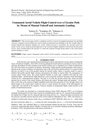 Research Inventy: International Journal of Engineering And Science
Vol.4, Issue 7 (July 2014), PP 49-53
Issn (e): 2278-4721, Issn (p):2319-6483, www.researchinventy.com
49
Unmanned Aerial Vehicle Flight Control over a Circular Path
by Means of Manual Takeoff and Automatic Landing
1
Getsov P., 2
Yordanov D., 3
Zabunov S.
1
Professor, 2
Assoc. Professor, 3
Doctor
Space Research and Technology Institute at the Bulgarian Academy of Sciences
ABSTRACT : The present paper advices a platform used for research of standard unmanned aircraft flight
scenarios. Autopilot control method was used to model an unmanned aircraft flight in the line of sight. Ideas of
manual takeoff and automatic landing were tested. Authors present to researchers the aircraft control test
results. In the essence of the presented approach is the creation of highly simplified control from the pilot point
of view. Such a method allows the operator to control the airplane through abrupt inputs to the control panel
without leading to a crash.
KEYWORDS: Flight control, Unmanned aerial vehicle (UAV) autopilot, Unmanned aerial vehicle (UAV)
safety.
I. INTRODUCTION
In the last few years unmanned aerial technology has been analyzed from various aspects including the
issues of technical reliability. About 40% of all lost unmanned aircraft vehicles (according to Internet data by
and large 48 airplanes for three months) in the NATO coalition war in Yugoslavia are a result of malfunction.
The rest of the losses are caused by air defense. Performing a flight analysis and disclosing the crash causes is
labored on the account of absence of information such as the one found in piloted aviation. It is sound to think
that loss of control is one of the possible reasons for aircraft crashes. Hence, it becomes useful to create a
platform that models specific flight scenarios and possesses the ability to exactly follow the consequences of
various control system states. The current material attempts to create such a platform and study the most
traditional flight – piloted takeoff, flight following a route around the airfield in automatic mode and landing,
carried out by a preprogrammed autopilot. The goal is to verify the aircraft control idea, where the pilot-
operator has no access to the control surfaces, but realizes the control “through model and autopilot”. In the
basis of this idea is the creation of highly simplified control from the pilot point of view, through which even
abrupt inputs to the control panel would not lead to a crash, because the actions of the pilot-operator are
“supervised” and realized by the autopilot. Using an autopilot in programmed flights creates benefits in the
quality of transitional processes.
The model was developed in a connected reference frame GOST (Russian: ГОСТ, set of technical
standards maintained by the Euro-Asian Council for Standardization) with axis Оx1 oriented forward parallel to
the airplane line of flight, axis Oz1 along the right semi-wing, and axis Oy1 – lying in the plain of symmetry and
has direction coincident with the direction of the vertical stabilizer (Mikeladze & Titev, 1990). The trajectory is
modeled in normal earth reference frame Оxgygzg according to GOST 20058-80, where axis g
Oy points along
the local vertical line, plane gg
yOx is always the local vertical plane, and gg
zOx is the local horizontal plane
(Mindova, 1985). The controlled object is a small unmanned airplane having mass of 50 kg. Turns and roll
control are realized through ailerons. Rudder is working only as an automatic damping mechanism (Byushgens
& Studnev, 1979). The general form of the aileron control law is:
xеsetеsetee
x
КdtKK 

  )()( 1 , where
)()( programmedZsetbypilotprogrammedprogrammedvset
ZZКK  

;
 