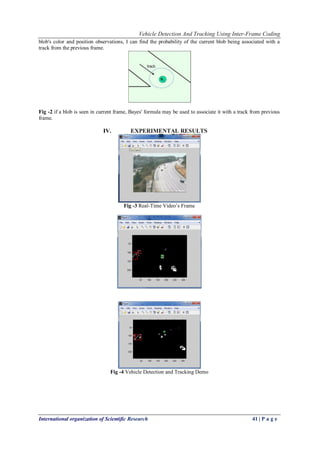 Vehicle Detection And Tracking Using Inter-Frame Coding
International organization of Scientific Research 41 | P a g e
blob's color and position observations, I can find the probability of the current blob being associated with a
track from the previous frame.
Fig -2 if a blob is seen in current frame, Bayes' formula may be used to associate it with a track from previous
frame.
IV. EXPERIMENTAL RESULTS
Fig -3 Real-Time Video’s Frame
Fig -4 Vehicle Detection and Tracking Demo
 