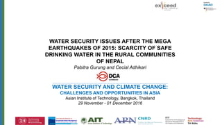 International Network on
Sustainable Water Management
i n D e v e l o p i n g C o u n t r i e s
SWINDONex)(ceed
International Network on
Sustainable Water Management
i n D e v e l o p i n g C o u n t r i e s
SWINDONex)(ceed SWINDONex)(ceed
WATER SECURITY ISSUES AFTER THE MEGA
EARTHQUAKES OF 2015: SCARCITY OF SAFE
DRINKING WATER IN THE RURAL COMMUNITIES
OF NEPAL
Pabitra Gurung and Cecial Adhikari
WATER SECURITY AND CLIMATE CHANGE:
CHALLENGES AND OPPORTUNITIES IN ASIA
Asian Institute of Technology, Bangkok, Thailand
29 November - 01 December 2016
 