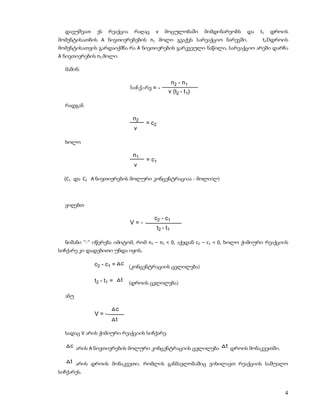 დავუშვათ    ეს   რეაქცია        რაღაც   v       მოცულობაში       მიმდინარეობს   და   t1   დროის
მომენტისათბის A ნივთიერებების n1 მოლი გვაქვს სარეაქციო ნარევში.                         t2Dდროის
მომენტისათვის გარდაიქმნა რა A ნივთიერების გარკვეული ნაწილი, სარეაქციო არეში დარჩა
A ნივთიერების n2 მოლი.

  მაშინ:

                                                        n2 - n1
                                 siCqare = -
                                                    v (t2 - t 1)

  რადგან

                                  n2
                                       = c2
                                  v

  ხოლო

                                  n1
                                       = c1
                                  v

  (C1 და C2 A ნივთიერების მოლური კონცენტრაციაა - მოლი/ლ)



  ვიღებთ

                                          c2 - c1
                                 V=-
                                              t2 - t1

  ნიშანი “-“ იწერება იმიტომ, რომ n2 – n1 < 0, აქედან c2 – c1 < 0, ხოლო ქიმიური რეაქციის
სიჩქარე კი დადებითი უნდა იყოს.

             c2 - c1 = c (კონცენტრაციის ცვლილება)

             t2 - t1 =       t   (დროის ცვლილება)

  ანუ

                         c
             V=-
                         t

  სადაც V არის ქიმიური რეაქციის სიჩქარე.

    c არის A ნივთიერების მოლური კონცენტრაციის ცვლილება                    t დროის მონაკვეთში.

    t არის დროის მონაკვეთი, რომლის განმავლობაშიც ვიხილავთ რეაქციის საშუალო
სიჩქარეს.


                                                                                                4
 