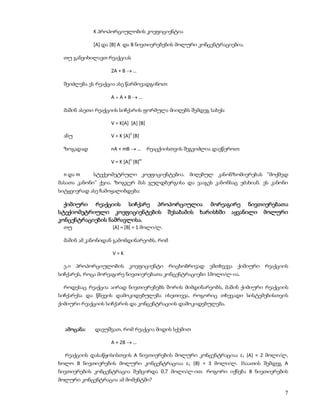 K პროპორციულობის კოეფიციენტია

             [A] და [B] A და B ნივთიერებების მოლური კონცენტრაციებია.

 თუ განვიხილავთ რეაქციას

                   2A + B  …

 შეიძლება ეს რეაქცია ასე წარმოვადგინოთ:

                   A+A+B…

 მაშინ ასეთი რეაქციის სიჩქარის ფორმულა მიიღებს შემდეგ სახეს:

                   V = K[A] [A] [B]

 ანუ               V = K [A]2 [B]

 ზოგადად           nA + mB  … რეაცქიისთვის შეგვიძლია დავწეროთ:

                   V = K [A]n [B]m

 n და m      სტექეომეტრული კოეფიციენტებია. მიღებულ კანონზომიერებას “მოქმედ
მასათა კანონი” ქვია. ზოგჯერ მას გულდბერგისა და ვააგეს კანონსაც ეძახიან. ეს კანონი
სიტყვიერად ასე ჩამოყალიბდება:

  ქიმიური რეაქციის სიჩქარე პროპორციულია მორეაგირე ნივთიერებათა
სტექიომეტრიული კოეფიციენტების შესაბამის ხარისხში აყვანილი მოლური
კონცენტრაციების ნამრავლისა.
 თუ                 [A] = [B] = 1 მოლი/ლ.

 მაშინ ამ კანონიდან გამომდინარეობს, რომ

                    V=K

 ე.ი პროპორციულობის კოეფიციენტი რიცხობრივად ემთხვევა ქიმიური რეაქციის
სიჩქარეს, როცა მორეაგირე ნივთიერებათა კონცენტრაციები 1მოლი/ლ-ია.

 როდესაც რეაქცია აირად ნივთიერებებს შორის მიმდინარეობს, მაშინ ქიმიური რეაქციის
სიჩქარესა და წნევის დამოკიდებულება ისეთივეა, როგორიც თხევადი სისტემებისთვის
ქიმიური რეაქციის სიჩქარის და კონცენტრაციის დამოკიდებულება.



  ამოცანა:   დავუშვათ, რომ რეაქცია მიდის სქემით

                   A + 2B  …

  რეაქციის დასაწყისისთვის A ნივთიერების მოლური კონცენტრაციაა c1 (A) = 2 მოლი/ლ,
ხოლო B ნივთიერების მოლური კონცენტრაციაა c1 (B) = 3 მოლი/ლ. 1საათის შემდეგ A
ნივთიერების კონცენტრაცია შემცირდა 0,7 მოლი/ლ-ით. როგორი იქნება B ნივთიერების
მოლური კონცენტრაცია ამ მომენტში?

                                                                               7
 