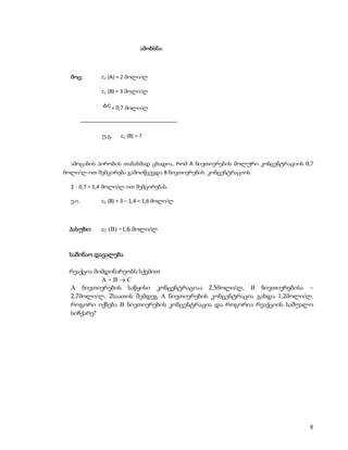 ამოხსნა:



  მოც:          c1 (A) = 2 მოლი/ლ

                c1 (B) = 3 მოლი/ლ

                  c = 0,7 მოლი/ლ

         –––––––––––––––––––––––––––––––––

                უ.გ.   c2 (B) = ?



  ამოცანის პირობის თანახმად ცხადია, რომ A ნივთიერების მოლური კონცენტრაციის 0,7
მოლი/ლ-ით შემცირება გამოიწვევდა B ნივთიერების კონცენტრაციის

  2  0,7 = 1,4 მოლი/ლ-ით შემცირებას.

  ე.ი.          c2 (B) = 3 – 1,4 = 1,6 მოლი/ლ



 პასუხი:        c2 (B) =1,6 მოლი/ლ


 საშინაო დავალება

 რეაქცია მიმდინარეობს სქემით
           A+BC
 A ნივთიერების საწყისი კონცენტრაციაა 2,5მოლი/ლ, B ნივთიერებისა –
 2,7მოლი/ლ. 2საათის შემდეგ A ნივთიერების კონცენტრაცია გახდა 1,2მოლი/ლ.
 როგორი იქნება B ნივთიერების კონცენტრაცია და როგორია რეაქციის საშუალო
 სიჩქარე?




                                                                            8
 