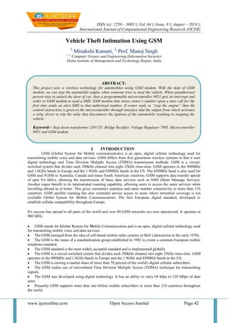 ISSN (e): 2250 – 3005 || Vol, 04 || Issue, 8 || August – 2014 || 
International Journal of Computational Engineering Research (IJCER) 
www.ijceronline.com Open Access Journal Page 42 
Vehicle Theft Intimation Using GSM 1, Minakshi Kumari, 2, Prof. Manoj Singh 1, 2, Computer Science and Engineering (Information Security) Disha institute of Management and Technology Raipur, India 
I. INTRODUCTION 
GSM (Global System for Mobile communications) is an open, digital cellular technology used for transmitting mobile voice and data services. GSM differs from first generation wireless systems in that it uses digital technology and Time Division Multiple Access (TDMA) transmission methods. GSM is a circuit- switched system that divides each 200kHz channel into eight 25kHz time-slots. GSM operates in the 900MHz and 1.8GHz bands in Europe and the 1.9GHz and 850MHz bands in the US. The 850MHz band is also used for GSM and 3GSM in Australia, Canada and many South American countries. GSM supports data transfer speeds of upto 9.6 kbit/s, allowing the transmission of basic data services such as SMS (Short Message Service). Another major benefit is its international roaming capability, allowing users to access the same services when travelling abroad as at home. This gives consumers seamless and same number connectivity in more than 210 countries. GSM satellite roaming has also extended service access to areas where terrestrial coverage is not available Global System for Mobile Communications. The first European digital standard, developed to establish cellular compatibility throughout Europe. It's success has spread to all parts of the world and over 80 GSM networks are now operational. It operates at 900 MHz. 
 GSM stands for Global System for Mobile Communication and is an open, digital cellular technology used for transmitting mobile voice and data services. 
 The GSM emerged from the idea of cell-based mobile radio systems at Bell Laboratories in the early 1970s. 
 The GSM is the name of a standardization group established in 1982 to create a common European mobile telephone standard. 
 The GSM standard is the most widely accepted standard and is implemented globally. 
 The GSM is a circuit-switched system that divides each 200kHz channel into eight 25kHz time-slots. GSM operates in the 900MHz and 1.8GHz bands in Europe and the 1.9GHz and 850MHz bands in the US. 
 The GSM is owning a market share of more than 70 percent of the world's digital cellular subscribers. 
 The GSM makes use of narrowband Time Division Multiple Access (TDMA) technique for transmitting signals. 
 The GSM was developed using digital technology. It has an ability to carry 64 kbps to 120 Mbps of data rates. 
 Presently GSM supports more than one billion mobile subscribers in more than 210 countries throughout the world. 
ABSTRACT: 
This project uses a wireless technology for automobiles using GSM modem. With the help of GSM modem, we can stop the automobile engine when someone tries to steal the vehicle. When unauthorised person tries to unlock the door of car, then a programmable microcontroller 8051 gets an interrupt and order to GSM modem to send a SMS. GSM modem that stores owner’s number upon a miss call for the first time sends an alert SMS to that authorized number. If owner reply to “stop the engine” then the control instruction is given to the microcontroller through interface that the output from which activates a relay driver to trip the relay that disconnects the ignition of the automobile resulting in stopping the vehicle. 
Keywords - Step down transformer 230/12V, Bridge Rectifier, Voltage Regulator 7805, Microcontroller 8051 and GSM modem. 
 