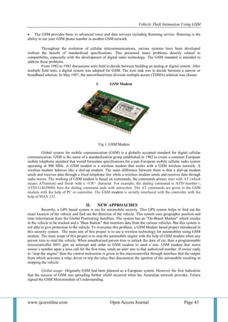 Vehicle Theft Intimation Using GSM 
www.ijceronline.com Open Access Journal Page 43 
 The GSM provides basic to advanced voice and data services including Roaming service. Roaming is the 
ability to use your GSM phone number in another GSM network. 
Throughout the evolution of cellular telecommunications, various systems have been developed 
without the benefit of standardized specifications. This presented many problems directly related to 
compatibility, especially with the development of digital radio technology. The GSM standard is intended to 
address these problems. 
From 1982 to 1985 discussions were held to decide between building an analog or digital system. After 
multiple field tests, a digital system was adopted for GSM. The next task was to decide between a narrow or 
broadband solution. In May 1987, the narrowband time division multiple access (TDMA) solution was chosen. 
1. GSM Modem 
Fig 1. GSM Modem 
Global system for mobile communication (GSM) is a globally accepted standard for digital cellular 
communication. GSM is the name of a standardization group established in 1982 to create a common European 
mobile telephone standard that would formulate specifications for a pan-European mobile cellular radio system 
operating at 900 MHz. A GSM modem is a wireless modem that works with a GSM wireless network. A 
wireless modem behaves like a dial-up modem. The main difference between them is that a dial-up modem 
sends and receives data through a fixed telephone line while a wireless modem sends and receives data through 
radio waves. The working of GSM modem is based on commands, the commands always start with AT (which 
means ATtention) and finish with a <CR> character. For example, the dialing command is ATD<number>; 
ATD3314629080; here the dialing command ends with semicolon. The AT commands are given to the GSM 
modem with the help of PC or controller. The GSM modem is serially interfaced with the controller with the 
help of MAX 232. 
II. NEW APPROACHES 
Recently, a GPS based system is use for automobile security. This GPS system helps to find out the 
exact location of the vehicle and find out the direction of the vehicle. This system uses geographic position and 
time information from the Global Positioning Satellites. The system has an "On-Board Module" which resides 
in the vehicle to be tracked and a "Base Station" that monitors data from the various vehicles. But this system is 
not able to give protection to the vehicle. To overcome this problem, a GSM Modem based project introduced in 
this security system. The main aim of this project is to use a wireless technology for automobiles using GSM 
modem. The main scope of this project is to stop the automobile engine with the help of GSM modem when any 
person tries to steal the vehicle. When unauthorised person tries to unlock the door of car, then a programmable 
microcontroller 8051 gets an interrupt and order to GSM modem to send a sms. GSM modem that stores 
owner‘s number upon a miss call for the first time, sends an alert sms to that authorized number. If owner reply 
to ―stop the engine‖ then the control instruction is given to the microcontroller through interface that the output 
from which activates a relay driver to trip the relay that disconnects the ignition of the automobile resulting in 
stopping the vehicle. 
Global usage: Originally GSM had been planned as a European system. However the first indication 
that the success of GSM was spreading further afield occurred when the Australian network provider, Telstra 
signed the GSM Memorandum of Understanding. 
 
