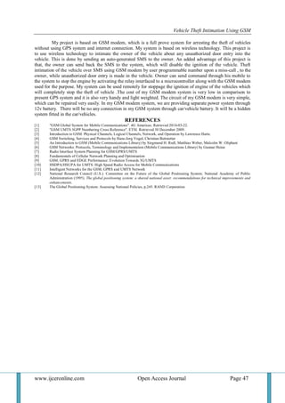 Vehicle Theft Intimation Using GSM 
www.ijceronline.com Open Access Journal Page 47 
My project is based on GSM modem, which is a full prove system for arresting the theft of vehicles without using GPS system and internet connection. My system is based on wireless technology. This project is to use wireless technology to intimate the owner of the vehicle about any unauthorized door entry into the vehicle. This is done by sending an auto-generated SMS to the owner. An added advantage of this project is that, the owner can send back the SMS to the system, which will disable the ignition of the vehicle. Theft intimation of the vehicle over SMS using GSM modem by user programmable number upon a miss-call , to the owner, while unauthorized door entry is made in the vehicle. Owner can send command through his mobile to the system to stop the engine by activating the relay interfaced to a microcontroller along with the GSM modem used for the purpose. My system can be used remotely for stoppage the ignition of engine of the vehicles which will completely stop the theft of vehicle .The cost of my GSM modem system is very low in comparison to present GPS system and it is also very handy and light weighted. The circuit of my GSM modem is very simple, which can be repaired very easily. In my GSM modem system, we are providing separate power system through 12v battery. There will be no any connection in my GSM system through car/vehicle battery. It will be a hidden system fitted in the car/vehicles. REFERENCES [1] "GSM Global System for Mobile Communications". 4G Americas. Retrieved 2014-03-22. [2] "GSM UMTS 3GPP Numbering Cross Reference". ETSI. Retrieved 30 December 2009. [3] Introduction to GSM: Physical Channels, Logical Channels, Network, and Operation by Lawrence Harte. [4] GSM Switching, Services and Protocols by Hans-Jorg Vogel, Christian Bettstetter [5] An Introduction to GSM (Mobile Communications Library) by Siegmund H. Redl, Matthias Weber, Malcolm W. Oliphant [6] GSM Networks: Protocols, Terminology and Implementation (Mobile Communications Library) by Gunnar Heine [7] Radio Interface System Planning for GSM/GPRS/UMTS [8] Fundamentals of Cellular Network Planning and Optimisation [9] GSM, GPRS and EDGE Performance: Evolution Towards 3G/UMTS [10] HSDPA/HSUPA for UMTS: High Speed Radio Access for Mobile Communications [11] Intelligent Networks for the GSM, GPRS and UMTS Network [12] National Research Council (U.S.). Committee on the Future of the Global Positioning System; National Academy of Public Administration (1995). The global positioning system: a shared national asset: recommendations for technical improvements and enhancements. [13] The Global Positioning System: Assessing National Policies, p.245. RAND Corporation 