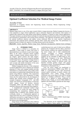 Aswathy S Nair Int. Journal of Engineering Research and Applications www.ijera.com 
ISSN : 2248-9622, Vol. 4, Issue 8( Version 1), August 2014, pp.57-60 
www.ijera.com 57 | P a g e 
Optimal Coefficient Selection For Medical Image Fusion 
Aswathy S Nair 
Department of Computer Science and Engineering, Kerala University, Marian Engineering College 
Thiruvananthapuram Kerala. 
ABSTRACT 
Medical image fusion is one of the major research fields in image processing. Medical imaging has become a 
vital component in major clinical applications such as detection/ diagnosis and treatment. Joint analysis of 
medical data collected from same patient using different modalities is required in many clinical applications. 
This paper introduces an optimal fusion technique for multiscale-decomposition based fusion of medical images 
and measuring its performance with existing fusion techniques. This approach incorporates genetic algorithm 
for optimal coefficient selection and employ various multiscale filters for noise removal. Experiments 
demonstrate that proposed fusion technique generate better results than existing rules. The performance of 
proposed system is found to be superior to existing schemes used in this literature. 
Keywords:- Genetic algorithm, Medical image fusion, Multiscale decomposition ,Optimal fusion technique 
I. INTRODUCTION 
Image fusion is defined as a procedure for 
generating a fused image in which each pixel is 
determined from a set of pixels in each source image. 
Many of the today’s advanced sensors produce 
images. Examples include infrared cameras (IR), x-ray 
imagers, optical cameras and radar imagers. 
Fusing images from such sensors using the technique 
termed image fusion. The purpose of image fusion is 
to generate a single fused image which contains a 
more accurate and reliable description of the scene 
than any of the individual source images. 
Medical imaging has become a vital component 
in clinical applications such as diagnosis & treatment 
planning [1]. Since each imaging modality provides 
information in a limited domain, many studies prefer 
joint analysis of medical data collected from the same 
patient using different modalities. This requirement 
of joint analysis lead to the introduction of image 
fusion into the medical field & the development of 
medical data oriented fusion techniques [2]. For 
example:-Computed Tomography (CT) and MRI 
images were fused for neuronavigation in skull base 
tumor surgery. Fusion of positron emission 
tomography (PET) and MRI images for hepatic 
metastasis detection and intracranial tumor diagnosis. 
A straightforward multimodal medical image 
fusion method is to overlay the source images by 
manipulating their transparency attributes [3] or 
assigning them to different color channels [4].This 
overlaying scheme is a fundamental approach in 
image fusion that uses color to expand the amount of 
information conveyed in a single image [5]. But this 
scheme does not enhance the image contrast or make 
the features more distinguishable. 
Image fusion can be performed at three different 
levels, i.e pixel/data level, feature/attribute level, and 
symbol/decision level, each of which serves different 
purposes [6]. Compared with the others, pixel-level 
fusion directly combines the original information in 
the source images and is more computationally 
efficient. According to whether multiscale 
decomposition (MSD) is used, pixel level fusion 
methods can be classified as MSD based or non- 
MSD based. Compared to the latter, MSD-based 
methods have the advantage of extracting and 
combining salient features at different scales, and 
therefore normally produce images with greater 
information content. The general procedure of MSD-based 
fusion is illustrated in Fig. 1. 
First, the source images are transformed to 
multiscale representations (MSRs) using MSD. An 
MSR is a pyramidal structure with successively 
reduced spatial resolution; it usually contains one 
approximation level (APX) storing low-pass 
coefficients and several detail levels (DETs) storing 
high-pass or bandpass coefficients. Then, a certain 
fusion rule is applied to merge coefficients at 
different scales. Finally, an inverse MSD (IMSD) is 
applied to the fused MSR to generate the final image. 
Figure 1: General procedure of MSD –based image 
fusion 
Two directions can be explored in MSD-based 
fusion to improve fusion quality: advanced MSD 
RESEARCH ARTICLE OPEN ACCESS 
 