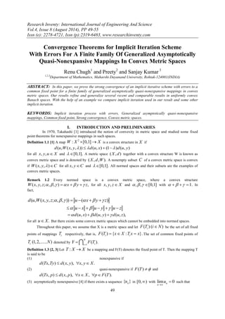 Research Inventy: International Journal of Engineering And Science 
Vol.4, Issue 8 (August 2014), PP 49-55 
Issn (e): 2278-4721, Issn (p):2319-6483, www.researchinventy.com 
49 
Convergence Theorems for Implicit Iteration Scheme 
With Errors For A Finite Family Of Generalized Asymptotically 
Quasi-Nonexpansive Mappings In Convex Metric Spaces 
Renu Chugh1 and Preety2 and Sanjay Kumar 3 
1,2,3Department of Mathematics, Maharshi Dayanand University, Rohtak-124001(INDIA) 
ABSTRACT: In this paper, we prove the strong convergence of an implicit iterative scheme with errors to a 
common fixed point for a finite family of generalized asymptotically quasi-nonexpansive mappings in convex 
metric spaces. Our results refine and generalize several recent and comparable results in uniformly convex 
Banach spaces. With the help of an example we compare implicit iteration used in our result and some other 
implicit iteration. 
KEYWORDS: Implicit iteration process with errors, Generalized asymptotically quasi-nonexpansive 
mappings, Common fixed point, Strong convergence, Convex metric spaces. 
I. INTRODUCTION AND PRELIMINARIES 
In 1970, Takahashi [1] introduced the notion of convexity in metric space and studied some fixed 
point theorems for nonexpansive mappings in such spaces. 
Definition 1.1 [1] A map 
2 W : X [0,1] X is a convex structure in X if 
d(u,W(x, y,)) d(u, x)  (1)d(u, y) 
for all x, y,u X and  [0,1]. A metric space (X,d) together with a convex structure W is known as 
convex metric space and is denoted by (X,d,W). A nonempty subset C of a convex metric space is convex 
if W(x, y,)C for all x, yC and  [0,1] . All normed spaces and their subsets are the examples of 
convex metric spaces. 
Remark 1.2 Every normed space is a convex metric space, where a convex structure 
W(x, y, z;, , )  x  y  z, for all x, y, z X and , , [0,1] with    1. In 
fact, 
d(u,W(x, y, z;, , ))  u ( x  y  z) 
 u  x  u  y  u  z 
d(u, x)  d(u, y)  d(u, z), 
for all uX. But there exists some convex metric spaces which cannot be embedded into normed spaces. 
Throughout this paper, we assume that X is a metric space and let ( ) ( ) i F T iN be the set of all fixed 
points of mappings i T respectively, that is, ( ) { : }. i i F T  x X T x  x The set of common fixed points of 
(1, 2,...... ) iT N denoted by 
1 
F ( ). 
N 
i i 
F T 
 
  
Definition 1.3 [2, 3] Let T : X X be a mapping and F(T) denotes the fixed point of T. Then the mapping T 
is said to be 
(1) nonexpansive if 
d(Tx,Ty)  d(x, y), x, y X. 
(2) quasi-nonexpansive if F(T)  and 
d(Tx, p)  d(x, p), xX, pF(T). 
(3) asymptotically nonexpansive [4] if there exists a sequence { } n u in [0,) with lim 0 n 
n 
u 
 
 such that 
 