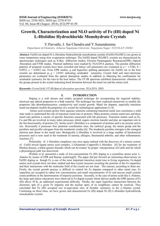IOSR Journal of Engineering (IOSRJEN) www.iosrjen.org 
ISSN (e): 2250-3021, ISSN (p): 2278-8719 
Vol. 04, Issue 08 (August. 2014), ||V2|| PP 43-50 
International organization of Scientific Research 43 | P a g e 
Growth, Characterization and NLO activity of Fe (III) doped Ni L-Histidine Hydrochloride Monohydrate Crystals V.Parvathi, J. Sai Chandra and Y.Sunandamma Department of Chemistry, Acharya Nagarjuna University, Nagarjuna Nagar- 522510,A.P, INDIA Abstract: Fe(III) ion doped Ni L-Histidine Hydrochloride monohydrate crystals (Fe(III)-NiLHICL) are grown at room temperature using slow evaporation technique. The Fe(III) doped NiLHICL crystals are characterized by spectroscopic techniques such as X-Ray diffraction studies, Electron Paramagnetic Resonance(EPR), Optical Absorption and FTIR studies. Thermal stabilities were studied by TGA/DTA analysis. The powder diffraction patterns of prepared crystals have been recorded and lattice cell parameters are evaluated as a = 1.5286, b = 0.8933, c = 0.6852 nm. From EPR studies, g and hyperfine splitting parameters for Fe(III) ion in the host crystals are determined as g = 2.0301 indicating octahedral symmetry. Crystal field and inter-electronic parameters are evaluated from the optical absorption studies in addition to obtaining the confirmation for octahedral symmetry for the ions in the host lattice. The FT-IR spectrum exhibited characteristic vibrations of the groups present in the crystal indicating bond formation between the metal ion and the amino acid. Keywords: Crystal field, FT-IR,Optical absorption spectrum, TGA,DTA, XRD. 
I. INTRODUCTION 
Doping is a well chosen and widely accepted technique for incorporating the required stability, electrical and optical properties in a bulk material. The technique has been explored extensively to modify the properties like photoluminescence, conductivity and crystal growth. Metal ion dopants, especially transition metal ion dopants modify the properties of a crystal for technological applications [1-4]. Amino acid crystals grown from aqueous solutions containing transition metal ions constitutes a solid state study to understand the role of transition metal ions in proteins. Many proteins contain metal ions and these metal ions perform a variety of specific functions associated with life processes. Transition metals such as Fe, Cu and Mn are involved in many redox processes which require electron transfer and play an important role in the bio-functionality of proteins [5]. Amino acid L-Histidine is a component of proteins and is an enzyme active site. Structurally it possesses four potential coordination sites; the carboxyl group, the amino group and the pyridinic and pyrollic nitrogens from the imadazole residue [6]. The imadazole pyridine nitrogen is the strongest electron pair donor to the metal ions. Biologically L-Histidine is involved in a large number of biochemical processes and is now used in the treatment of anemia, allergies, rheumatoid arthritis, and other inflammatory reactions [7]. Potentiality of L-Histidine complexes was once again realised with the discovery of a ternary system of Cu(II) mixed ligand amino acid complex, L-Glutamine–Copper(II)–L-Histidine [8] for the treatment of Menkes disease, a lethal genetic disorder which can be treated by proper transportation of Cu(II) and for which a physiological path was discovered. Winkler et al. presented a study of low-concentration Fe (III) doping in a crystalline amino acid, L- Alanine by means of EPR and Raman scattering[9]. The paper did put forward an interesting observations on Fe(III) doping as though Fe is one of the most important transition metal ions in living organisms, Fe-doped amino acid crystals have not been studied and thus crystal structure revealing the position of the Fe impurities and their interactions with the molecular field of the crystal are not clear . The reasons, according to them are: Firstly, the crystal growth process is difficult to control for Fe dopants compared to other metal ions, Fe impurities are accepted in rather low concentrations and small concentrations of Fe and uneven small crystals create problems in the determination of impurity positions. Secondly, in the case of amino acids like L-Alanine, the large spin-lattice relaxations were observed in Fe-doped crystals which did not enable the EPR spectra of Fe (III) above 30 K, an additional experimental difficulty. Thirdly, the super hyperfine interactions between the electronic spin of a given Fe impurity and the nuclear spins of its neighbours cannot be resolved. They concluded that Fe (III) occupied two in-equivalent sites of rhombic symmetry in the L-Alanine crystal. Continuing on these lines, we have grown and characterized Fe (III) doped Ni (II) L-Histidine hydrochloride monohydrate crystals.  