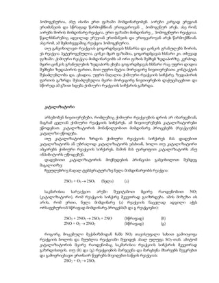 ჰომოგენურია, ანუ ისინი ერთ ფაზაში მიმდინარეობენ. აირები კარგად ერევიან
ერთმანეთს და სწრაფად წარმოქმნიან ერთგვაროვან _ ჰომოგენურ არეს. ასე რომ,
აირებს შორის მიმდინარე რეაქცია, ერთ ფაზაში მიმდინარე _ ჰომოგენური რეაქციაა.
წყალხსნარებიც ადვილად ერევიან ერთმანეთს და ერთგვაროვან არეს წარმოქმნიან.
ასე რომ, ამ შემთხვევაშიც რეაქცია ჰომოგენურია.
   თუ განვიხილავთ რეაქციას გოგირდმჟავას ხსნარსა და ცინკის გრანულებს შორის,
ეს რეაქცია ჰეტეროგენულია. ცინკი მყარ ფაზაშია, გოგირდმჟავას ხსნარი კი, თხევად
ფაზაში. ქიმიური რეაქცია მიმდინარეობს ამ ორი ფაზის შემხებ ზედაპირზე. კერძოდ,
მყარი ცინკის გრანულების ზედაპირს ეხება გოგირდმჟავას ხსნარი რაც უფრო დიდია
შემხები ზედაპირის ფართი, მით უფრო მეტია მორეაგირე ნივთიერებათა კონტაქტის
შესაძლებლობა და, ცხადია, უფრო მაღალია ქიმიური რეაქციის სიჩქარე. ზედაპირის
ფართის გაზრდა შესაძლებელია მყარი მორეაგირე ნივთიერების დაქუცმაცებით და
სწორედ ამ გზით ხდება ქიმიური რეაქციის სიჩქარის გაზრდა.




  კატალიზატორი

   არსებობენ ნივთიერებები, რომლებიც ქიმიური რეაქციების დროს არ იხარჯებიან,
მაგრამ ცვლიან ქიმიური რეაქციის სიჩქარეს. ამ ნივთიერებებს კატალიზატორები
ეწოდებათ. კატალიზატორის მონაწილეობით მიმდინარე პროცესებს (რეაქციებს)
კატალიზი ეწოდება.
   თუ კატალიზატორი ზრდის ქიმიური რეაქციის სიჩქარეს მას დადებით
კატალიზატორს ან უბრალოდ კატალიზატორს ეძახიან, ხოლო თუ კატალიზატორი
ამცირებს ქიმიური რეაქციის სიჩქარეს, მაშინ მას უარყოფით კატალიზატორს ანუ
ინჰიბიტორს უწოდებენ.
   დადებითი კატალიზატორის მოქმედების პრინციპი განვიხილოთ შემდეგ
მაგალითზე:
   ჩვეულებრივ მაღალ ტემპერატურაზე ნელა მიმდინარეობს რეაქცია:

           2SO2 + O2  2SO3   (ნელა)    (ა)

   საკმარისია სარეაქციო  არეში    შევიტანოთ    მცირე     რაოდენობით NO2
(კატალიზატორი), რომ რეაქციის სიჩქარე მკვეთრად გაიზრდება. ამის მიზეზი ის
არის, რომ ერთი, ნელა მიმდინარე (ა) რეაქციის ნაცვლად ადგილი აქვს
ორსაფეხურიან სწრაფად მიმდინარე პროცესს(ბ და გ რეაქციები):

           2SO2 + 2NO2  2SO3 + 2NO     (სწრაფად)         (ბ)
           2NO + O2  2 NO2             (სწრაფად)         (გ)

  როგორც მოცემული მექანიზმიდან ჩანს NO2 თავისუფალი სახით გამოიყოფა
რეაქციის ბოლოს და შეუძლია რეაქციაში შევიდეს ახალ ულუფა SO2-თან. ამიტომ
კატალიზატორის მცირე რაოდენობაც საკმარისია რეაქციის სიჩქარის მკვეთრად
გაზრდისთვის. თუ (ბ) და (გ) რეაქციების მარჯვენა და მარცხენა მხარეებს შევკრებთ
და გამოვრიცხავთ ერთნაირ წევრებს მივიღებთ საწყის რეაქციას:
           2SO2 + O2  2SO3
 