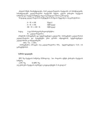 ამიტომ რჩება შთაბეჭდილება, რომ კატალიზატორი რეაქციაში არ მონაწილეობს.
სინამდვილეში კატალიზატორი რეაქციაში შედის, ცვლის ქიმიური რეაქციის
სიჩქარეს და რეაქციის შემდეგ ისევ თავისუფალი სახით გამოიყოფა.
  ზოგადად კატალიზატორის მოქმედების პრინციპი შეგვიძლია ასე გამოვსახოთ::

           A + B  AB             (ნელა)
           A + K  AK             (სწრაფად)
           AK + B  AB + K        (სწრაფად)

 სადაც       A და B მორეაგირე ნივთიერებებია.
             K – კატალიზატორია.
  არსებობს ჰომოგენური და ჰეტეროგენული კატალიზი. ჰომოგენური კატალიზისას
კატალიზატორი და რეაგენტები ერთ ფაზაში იმყოფებიან, ჰეტეროგენული
კატალიზისას კი სხვადასხვაში.
       2SO2 + O2  2SO3
   ჰომოგენურია პროცესი თუ კატალიზატორია NO2, ჰეტეროგენულია V2O5 –ის
გამოყენებისას.


 საშინაო დავალება

  20 0C-ზე რეაქციის სიჩქარეა 0,5მოლი/ლ  სთ. როგორი იქნება ქიმიური რეაქციის
სიჩქარე
  ა) 00C-ზე       ბ) 600C-ზე
თუ ქიმიური რეაქციის თერმული კოეფიციენტები 2-ის ტოლია?
 