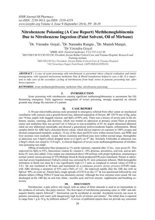 IOSR Journal Of Pharmacy 
(e)-ISSN: 2250-3013, (p)-ISSN: 2319-4219 
www.iosrphr.org Volume 4, Issue 9 (September 2014), PP. 38-39 
38 
Nitrobenzene Poisoning (A Case Report) Methhemoglobinemia Due to Nitrobenzene Ingestion (Paint Solvent, Oil of Mirbane) 1Dr. Virendra Goyal , 2Dr. Narendra Rungta , 3Dr. Manish Munjal, 1Dr Virendra Goyal 1MBBS, M.D. (General medicine), F.I.C.P,F.I.A.C.M. 2MD FISCCM FCCM FICCM, President Jeevan Rekha Critical Care and Trauma Hospital, Research and Training institute 3MD FICCM Vice President, Jeevan Rekha Critical Care & Trauma Hospital 1142,Taruchaya Nagar,Tonk Road, JAIPUR(RAJASTHAN) ABSTRACT : A case of acute poisoning with nitrobenzene is presented where clinical evaluation and timely management, with repeated intravenous methylene blue & Blood transfusions helped to save a life. It is impor- tant to take care of the secondary cycling of nitrobenzene from body stores in patients presenting late, after heavy exposure. KEYWORDS: Acute methaemoglobinaemia, methylene blue, nitrobenzene poisoning 
I. INTRODUCTION 
Acute poisoning with nitrobenzene causing significant methaemoglobinaemia is uncommon but life threatening emergency. Early aggressive management of severe poisoning, strongly suspected on clinical grounds may change the outcome of a patient. 
II. CASE REPORT 
A 30-year-old,irritable,anxious male presented to emergency referred from other center on mechanical ventillation with cyanosis and a greyish-brown hue, laboured respiration of 26/min, BP 129/74 mm of Hg, pulse rate 74/min, pupils with sluggish reaction, and SpO2 of 89% only. There was a history of severe pain in the ab- domen, nausea, vomiting, and dizziness, which was treated on admission at primary center.There at primary center oral methylene blue was given(5 ml.12 hrly),as to non-availability of IV.An urgent ultrasound abdomen ruled out any abdominal catastrophe and showed a generalized mild-to-moderate hepatic inflammation. Blood samples drawn for ABG had a chocolate brown colour, which did not improve on exposure to 100% oxygen and showed compensated metabolic acidosis ; X-ray of the chest and ECG were within normal limits, and WBC and liver enzymes were markedly raised. Serum creatinine and blood urea were within normal range. Hemoglobin at admission was 9.4gm%,which dropped down to 6.3gm% on 9th day. Similarly S.bilirubin at admission was 2.0mg% which was raised to 13.0 mg%. A clinical diagnosis of severe acute methaemoglobinaemia of nitroben- zene poisoning was made. 100mg of methylene blue (prepared as 1% sterile solution), repeated after 12 hrs., were given IV. This improved his SpO2 to 92%, Intravenous vitamin K; vitamin C, 10% dextrose, anxiolytics, oral iron, and an anti- biotic IV were also added. Urine output was maintained above 100 ml/hour with proper hydration, maintaining a normal central venous pressure (CVP).Multiple blood & blood products(FFP),were transfused. Patient at admis- sion had severe hypokalemia(2.5mEq/L),which was corrected by IV slow potassium infusion. Meth-hemoglobin estimation in blood was done & it was significantly high (11.1 units as compared to normal values of 0.00 to 2.0.) He was extubated at 48 hours and maintained on a continuous positive airway pressure (CPAP) mask, with ABG showing a saturation of 93% and a PaO2 of 112. He improved rapidly after the 10th day with an SpO2of 90% on room air. Patient had a single episode of GTCS on day 11th & was epsolinised followed by oral dilantin tablets (100mg TDS).CT head was absolutely normal. Although the liver enzymes were raised. He was discharged on the 14th day on oral iron, folate , ascorbic acid, and liver enzyme supplements and breathing ex- ercises. 
III. DISCUSSION 
Nitrobenzene, a pale yellow oily liquid, with an odour of bitter almonds is used as an intermediate in the synthesis of solvents, like paint remover. The first report of nitrobenzene poisoning came in 18861 and sub- sequent fatality reports followed1,2. Intoxication can be accidental or suicidal. Accidental toxicity can occur in patients consuming well water with dangerously high levels of nitrites and nitrates3. The lethal dose is reported to range from 1 g to 10 g, by different authors4,5. A review of published reports does not provide any consistent  