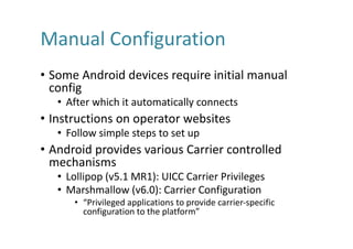 Manual	Configuration
• Some	Android	devices	require	initial	manual	
config
• After	which	it	automatically	connects
• Instructions	on	operator	websites
• Follow	simple	steps	to	set	up
• Android	provides	various	Carrier	controlled	
mechanisms
• Lollipop	(v5.1	MR1):	UICC	Carrier	Privileges
• Marshmallow	(v6.0):	Carrier	Configuration
• “Privileged	applications	to	provide	carrier-specific	
configuration	to	the	platform”
 