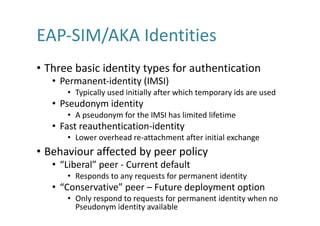 EAP-SIM/AKA	Identities
• Three	basic	identity	types	for	authentication	
• Permanent-identity	(IMSI)
• Typically	used	initially	after	which	temporary	ids	are	used
• Pseudonym	identity
• A	pseudonym	for	the	IMSI	has	limited	lifetime
• Fast	reauthentication-identity
• Lower	overhead	re-attachment	after	initial	exchange
• Behaviour	affected	by	peer	policy
• “Liberal”	peer	- Current	default
• Responds	to	any	requests	for	permanent	identity
• “Conservative”	peer	– Future	deployment	option
• Only	respond	to	requests	for	permanent	identity	when	no	
Pseudonym	identity	available
 