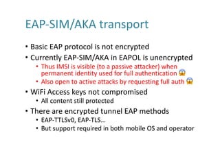 EAP-SIM/AKA	transport	
• Basic	EAP	protocol	is	not	encrypted
• Currently	EAP-SIM/AKA	in	EAPOL	is	unencrypted
• Thus	IMSI	is	visible	(to	a	passive	attacker)	when	
permanent	identity	used	for	full	authentication	 😱
• Also	open	to	active	attacks	by	requesting	full	auth 😱
• WiFi Access	keys	not	compromised
• All	content	still	protected
• There	are	encrypted	tunnel	EAP	methods
• EAP-TTLSv0,	EAP-TLS…
• But	support	required	in	both	mobile	OS	and	operator
 