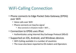 WiFi-Calling	Connection
• Phone	connects	to	Edge	Packet	Data	Gateway	(EPDG)	
over	WiFi
• Voice	calls	over	WiFi
• Phone	connects	on	low/no	signal
• Also	connects	in	Airplane	mode	+	WiFi …
• Connection	to	EPDG	uses	IPsec
• Authenticates	using	Internet	Key	Exchange	Protocol	(IKEv2)
• Supported	on	iOS,	Android,	and	Windows	devices
• WiFi-Calling	available	in	a	number	of	countries
• The	issue	also	been	reported	to	OS	makers	and	Operators
 