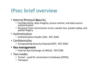 IPsec	brief	overview
• Internet	Protocol	Security
• Confidentiality,	data	integrity,	access	control,	and	data	source	
authentication
• Recovery	from	transmission	errors:	packet	loss,	packet	replay,	and	
packet	forgery
• Authentication
• Authentication	Header	(AH)	- RFC	4302
• Confidentiality
• Encapsulating	Security	Payload	(ESP)	- RFC	4303
• Key	management
• Internet	Key	Exchange	v2	(IKEv2)	- RFC7296
• Two	modes
• Tunnel	- used	for	connection	to	Gateway	(EPDG)
• Transport
 