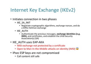 Internet	Key	Exchange	(IKEv2)
• Initiates	connection	in	two	phases
• IKE_SA_INIT
• Negotiate	cryptographic	algorithms,	exchange	nonces,	and	do	
a	Diffie-Hellman	exchange	
• IKE_AUTH
• Authenticate	the	previous	messages,	exchange	identities	(e.g.	
IMSI),	and	certificates,	and	establish	the	child	Security	
Association(s)	(SA)
• IKE_AUTH	uses	EAP-AKA
• IMSI	exchange	not	protected	by	a	certificate
• Open	to	Man-In-the-Middle	attacks	on	identity	(IMSI)	 😱
• IPsec	ESP	keys	are	not	compromised
• Call	content	still	safe
 