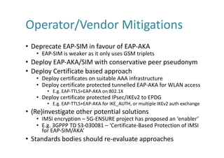 Operator/Vendor	Mitigations
• Deprecate	EAP-SIM	in	favour	of	EAP-AKA
• EAP-SIM	is	weaker	as	it	only	uses	GSM	triplets
• Deploy	EAP-AKA/SIM	with	conservative	peer	pseudonym
• Deploy	Certificate	based	approach
• Deploy	certificates	on	suitable	AAA	infrastructure
• Deploy	certificate	protected	tunnelled	EAP-AKA	for	WLAN	access
• E.g.	EAP-TTLS+EAP-AKA	on	802.1X
• Deploy	certificate	protected	IPsec/IKEv2	to	EPDG
• E.g.	EAP-TTLS+EAP-AKA	for	IKE_AUTH,	or	multiple	IKEv2	auth exchange
• (Re)investigate	other	potential	solutions
• IMSI	encryption	– 5G-ENSURE	project	has	proposed	an	‘enabler’
• E.g.	3GPPP	TD	S3-030081	– ‘Certificate-Based	Protection	of	IMSI	
for	EAP-SIM/AKA’
• Standards	bodies	should	re-evaluate	approaches
 