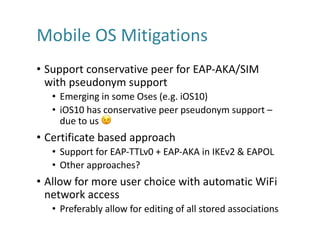Mobile	OS	Mitigations
• Support	conservative	peer	for	EAP-AKA/SIM	
with	pseudonym	support
• Emerging	in	some	Oses (e.g.	iOS10)
• iOS10	has	conservative	peer	pseudonym	support	–
due	to	us	 😉
• Certificate	based	approach
• Support	for	EAP-TTLv0	+	EAP-AKA	in	IKEv2	&	EAPOL
• Other	approaches?
• Allow	for	more	user	choice	with	automatic	WiFi
network	access
• Preferably	allow	for	editing	of	all	stored	associations
 