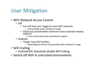 User	Mitigation
• WiFi Network	Access	Control
• iOS
• Turn	off	‘Auto-Join’	toggle	for	Auto-WiFi networks
• Only	possible	when	network	in	range
• iOS10	may	provide	better	protection	(once	operators	deploy	
support)
• It	has	conservative	peer	pseudonym	support	
• Android
• ‘Forget’	Auto-WiFi profiles
• Depending	on	version	only	possible	when	network	in	range
• WiFi-Calling
• Android/iOS:	Selectively	disable	WiFi-Calling
• Switch	off	WiFi in	untrusted	environments
 