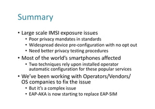 Summary
• Large	scale	IMSI	exposure	issues
• Poor	privacy	mandates	in	standards
• Widespread	device	pre-configuration	with	no	opt	out
• Need	better	privacy	testing	procedures
• Most	of	the	world’s	smartphones	affected
• Two	techniques	rely	upon	installed	operator	
automatic	configuration	for	these	popular	services
• We’ve	been	working	with	Operators/Vendors/	
OS	companies	to	fix	the	issue
• But	it’s	a	complex	issue
• EAP-AKA	is	now	starting	to	replace	EAP-SIM
 