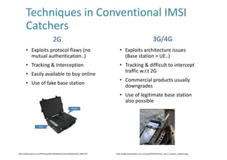 Techniques	in	Conventional	IMSI	
Catchers	
• Exploits	protocol	flaws	(no	
mutual	authentication..)
• Tracking	&	Interception
• Easily	available	to	buy	online
• Use	of	fake	base	station
• Exploits	architecture	issues	
(Base	station	>	UE..)
• Tracking	&	difficult	to	intercept	
traffic	w.r.t 2G	
• Commercial	products	usually	
downgrades
• Use	of	legitimate	base	station	
also	possible	
2G 3G/4G
http://www.epicos.com/EPCompanyProfileWeb/Content/Ability/EM_GSM.JPG http://edge.alluremedia.com.au/m/g/2016/05/nokia_ultra_compact_network.jpg
 