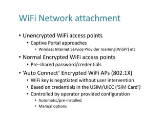 WiFi Network	attachment
• Unencrypted	WiFi access	points
• Captive	Portal	approaches
• Wireless	Internet	Service	Provider	roaming(WiSPr)	etc
• Normal	Encrypted	WiFi access	points
• Pre-shared	password/credentials
• ‘Auto	Connect’	Encrypted	WiFi APs	(802.1X)
• WiFi key	is	negotiated	without	user	intervention
• Based	on	credentials	in	the	USIM/UICC	(‘SIM	Card’)
• Controlled	by	operator	provided	configuration
• Automatic/pre-installed
• Manual	options
 