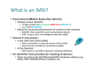 What	is	an	IMSI?
• International	Mobile	Subscriber	Identity
• Globally	unique	identifier
• 15	digit	number	(MCountryCode+M...
