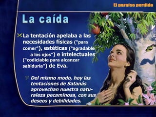 La tentación apelaba a las necesidades físicas  (“para comer” ), estéticas  (“agradable  a los ojos” ) e intelectuales  (“codiciable para alcanzar sabiduría” ) de Eva. Del mismo modo, hoy las tentaciones de Satanás aprovechan nuestra natu-raleza pecaminosa, con sus deseos y debilidades. El paraíso perdido La caída 