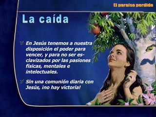 En Jesús tenemos a nuestra disposición el poder para vencer, y para no ser es-clavizados por las pasiones físicas, mentales e intelectuales. Sin una comunión diaria con Jesús, ¡no hay victoria! El paraíso perdido La caída 