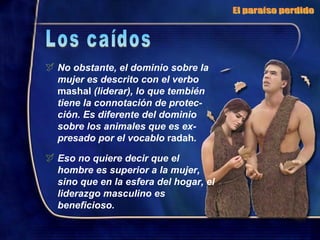 No obstante, el dominio sobre la mujer es descrito con el verbo  mashal  (liderar), lo que tembién tiene la connotación de protec-ción. Es diferente del dominio sobre los animales que es ex-presado por el vocablo  radah . Eso no quiere decir que el  hombre es superior a la mujer, sino que en la esfera del hogar, el liderazgo masculino es beneficioso. El paraíso perdido Los caídos 