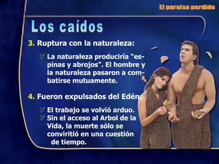 3.  Ruptura con la naturaleza: La naturaleza produciría “es-pinas y abrojos”. El hombre y la naturaleza pasaron a com-batirse mutuamente. 4.  Fueron expulsados del Edén: El trabajo se volvió arduo. Sin el acceso al Arbol de la Vida, la muerte sólo se conviritió en una cuestión  de tiempo. El paraíso perdido Los caídos 
