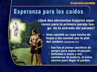 ¿Qué dos elementos trajeron espe-ranza para la primera pareja lue- go  de la entrada del pecado? Dios cambió su ropa hecha de hojas y las cambió por la piel del cordero  (versículo 21) Ese fue el primer sacrificio de sangre para expiar el pecado. Señalaba a Jesús y sus vestiduras de justicia, el único camino para llegar al perdón. El paraíso perdido Esperanza para los caídos 