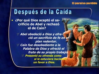 ¿Por qué Dios aceptó el sa-  crificio de Abel y rechazó  el de Caín? Abel obedeció a Dios y ofre-  ció un sacrificio de fe en el  plan redentor. Caín fue desobediente a la  Palabra de Dios y ofreció el  fruto de su propio trabajo. Presentó su ofrenda como  si le estuviera haciendo  un favor a Dios. El paraíso perdido Después de la Caída 