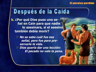b.  ¿Por qué Dios puso una se-  ñal en Caín para que nadie  lo asesinara, si el asesino también debía morir? No se sabe cuál fue esa  señal, pero fue para pre- servarle la vida. Dios quería dar una lección:  El pecado no vale la pena. El paraíso perdido Después de la Caída 