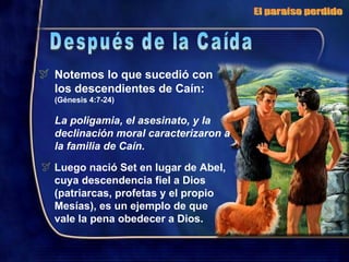Notemos lo que sucedió con los descendientes de Caín:  (Génesis 4:7-24) La poligamia, el asesinato, y la declinación moral caracterizaron a la familia de Caín. Luego nació Set en lugar de Abel, cuya descendencia fiel a Dios (patriarcas, profetas y el propio Mesías), es un ejemplo de que  vale la pena obedecer a Dios. El paraíso perdido Después de la Caída 