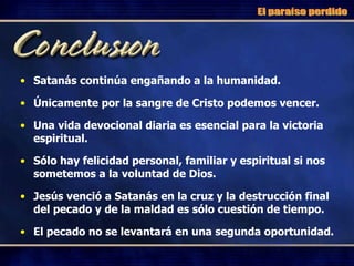 Satanás continúa engañando a la humanidad. Únicamente por la sangre de Cristo podemos vencer. Una vida devocional diaria es esencial para la victoria espiritual. Sólo hay felicidad personal, familiar y espiritual si nos sometemos a la voluntad de Dios. Jesús venció a Satanás en la cruz y la destrucción final del pecado y de la maldad es sólo cuestión de tiempo. El pecado no se levantará en una segunda oportunidad. El paraíso perdido 
