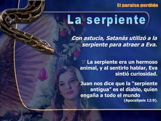 Con astucia, Satanás utilizó a la serpiente para atraer a Eva. La serpiente era un hermoso animal, y al sentirlo hablar, Eva sintió curiosidad. Juan nos dice que la “serpiente antigua” es el diablo, quien engaña a todo el mundo  (Apocalipsis 12:9). El paraíso perdido La serpiente 