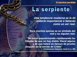 Para muchos apenas es un símbolo del mal y no alguien real. “ Se están popularizando rápidamente las fábulas de que no hay diablo literal alguno y de que habrá un tiempo de prueba después de la venida de Cristo”  (Testimonios Selectos, tomo 3, p. 48) Una tendencia moderna es la de restarle importancia a Satanás como un ser real. El paraíso perdido La serpiente 