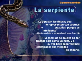 “ Le agradan las figuras que  lo representen con cuernos y  pezuñas, porque es inteligente”  (Mente, carácter y personalidad, tomo 3, p. 24) El enemigo se deleita en ser tratado sólo como un mito, y a  su vez hace cada vez más sofisticados sus métodos  de engaño. El paraíso perdido La serpiente 
