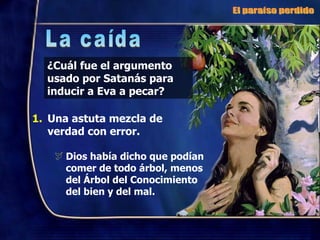 ¿Cuál fue el argumento usado por Satanás para inducir a Eva a pecar? Una astuta mezcla de  verdad con error. Dios había dicho que podían comer de todo árbol, menos del Árbol del Conocimiento del bien y del mal. El paraíso perdido La caída 
